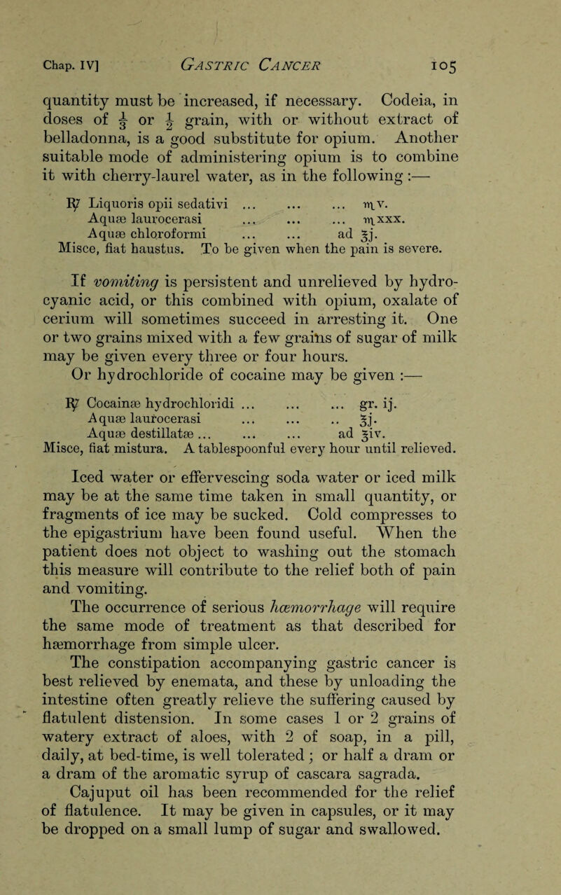quantity must be increased, if necessary. Codeia, in doses of or grain, with or without extract of belladonna, is a good substitute for opium. Another suitable mode of administering opium is to combine it with cherry-laurel water, as in the following:— Ip Liquoris opii sedativi ... ... ... vt\_y. Aquae laurocerasi ... ... ... wlxxx. Aquae chloroformi ... ... ad §j. Misce, fiat haustus. To he given when the pain is severe. If vomiting is persistent and unrelieved by hydro¬ cyanic acid, or this combined with opium, oxalate of cerium will sometimes succeed in arresting it. One or two grains mixed with a few grains of sugar of milk may be given every three or four hours. Or hydrochloride of cocaine may be given :— Ip' Cocainae hydrochloridi ... ... ... gr. ij. Aquae laurocerasi ... ... .. Aquae destillatae... . ad *iv. Misce, fiat mistura. A tablespoonful every hour until relieved. Iced water or effervescing soda water or iced milk may be at the same time taken in small quantity, or fragments of ice may be sucked. Cold compresses to the epigastrium have been found useful. When the patient does not object to washing out the stomach this measure will contribute to the relief both of pain and vomiting. The occurrence of serious haemorrhage will require the same mode of treatment as that described for haemorrhage from simple ulcer. The constipation accompanying gastric cancer is best relieved by enemata, and these by unloading the intestine often greatly relieve the suffering caused by flatulent distension. In some cases 1 or 2 grains of watery extract of aloes, with 2 of soap, in a pill, daily, at bed-time, is well tolerated ; or half a dram or a dram of the aromatic syrup of cascara sagrada. Cajuput oil has been recommended for the relief of flatulence. It may be given in capsules, or it may be dropped on a small lump of sugar and swallowed.
