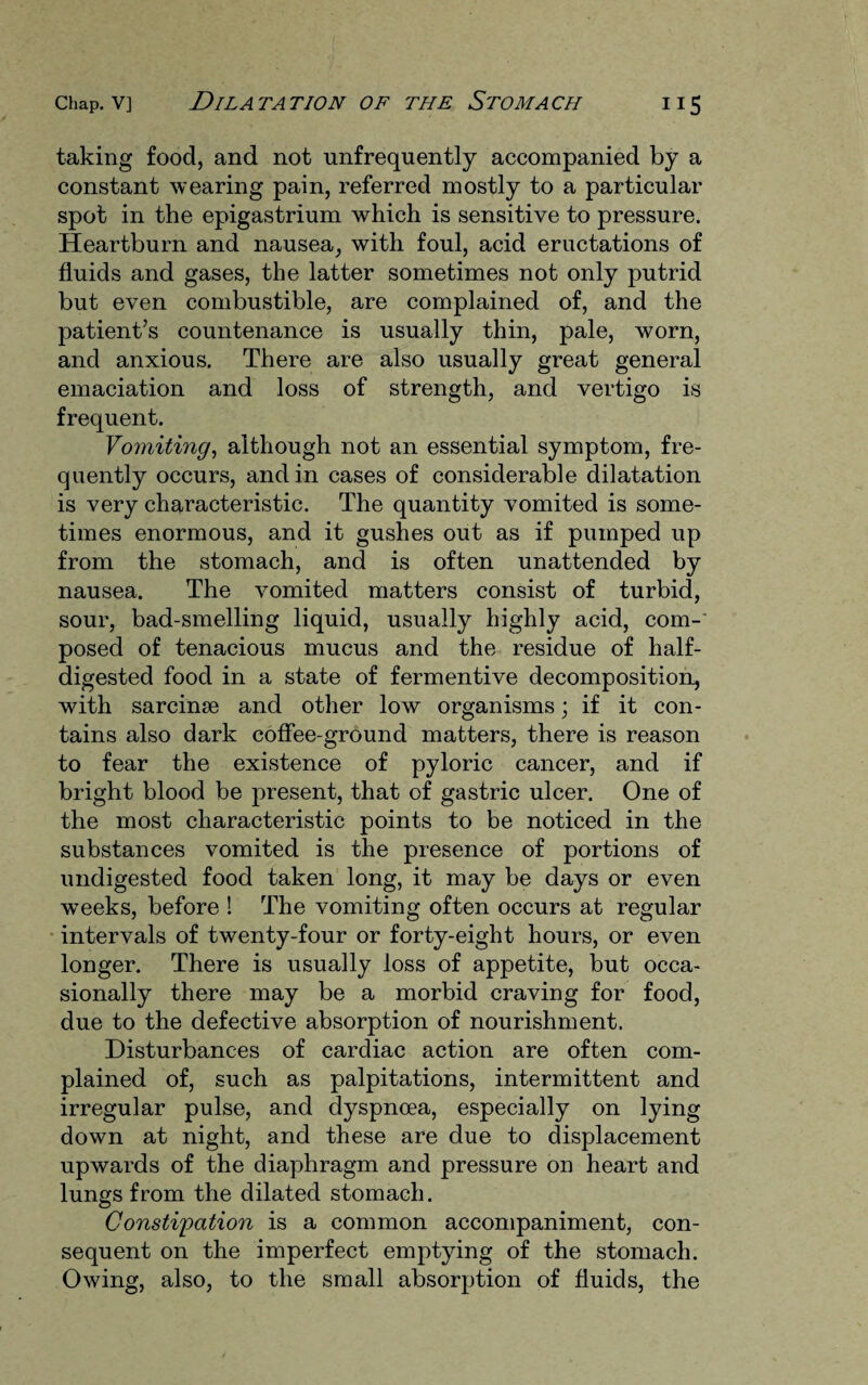 taking food, and not unfrequently accompanied by a constant wearing pain, referred mostly to a particular spot in the epigastrium which is sensitive to pressure. Heartburn and nausea, with foul, acid eructations of fluids and gases, the latter sometimes not only putrid but even combustible, are complained of, and the patient’s countenance is usually thin, pale, worn, and anxious. There are also usually great general emaciation and loss of strength, and vertigo is frequent. Vomiting, although not an essential symptom, fre¬ quently occurs, and in cases of considerable dilatation is very characteristic. The quantity vomited is some¬ times enormous, and it gushes out as if pumped up from the stomach, and is often unattended by nausea. The vomited matters consist of turbid, sour, bad-smelling liquid, usually highly acid, com¬ posed of tenacious mucus and the residue of half- digested food in a state of fermentive decomposition, with sarcinse and other low organisms; if it con¬ tains also dark coffee-ground matters, there is reason to fear the existence of pyloric cancer, and if bright blood be present, that of gastric ulcer. One of the most characteristic points to be noticed in the substances vomited is the presence of portions of undigested food taken long, it may be days or even weeks, before ! The vomiting often occurs at regular intervals of twenty-four or forty-eight hours, or even longer. There is usually loss of appetite, but occa¬ sionally there may be a morbid craving for food, due to the defective absorption of nourishment. Disturbances of cardiac action are often com¬ plained of, such as palpitations, intermittent and irregular pulse, and dyspnoea, especially on lying down at night, and these are due to displacement upwards of the diaphragm and pressure on heart and lungs from the dilated stomach. Constipation is a common accompaniment, con¬ sequent on the imperfect emptying of the stomach. Owing, also, to the small absorption of fluids, the