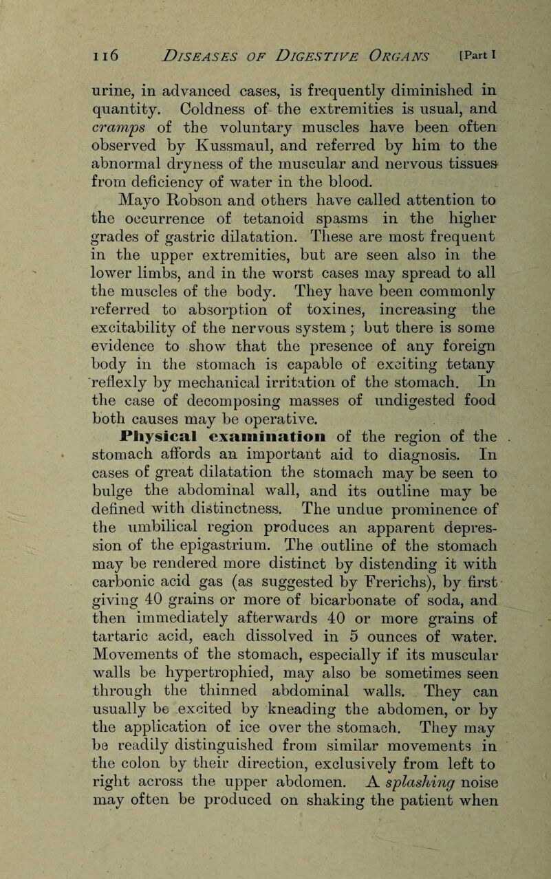 urine, in advanced cases, is frequently diminished in quantity. Coldness of the extremities is usual, and cramps of the voluntary muscles have been often observed by Kussmaul, and referred by him to the abnormal dryness of the muscular and nervous tissues from deficiency of water in the blood. Mayo Robson and others have called attention to the occurrence of tetanoid spasms in the higher grades of gastric dilatation. These are most frequent in the upper extremities, but are seen also in the lower limbs, and in the worst cases may spread to all the muscles of the body. They have been commonly referred to absorption of toxines, increasing the excitability of the nervous system; but there is some evidence to show that the presence of any foreign body in the stomach is capable of exciting tetany reflexly by mechanical irritation of the stomach. In the case of decomposing masses of undigested food both causes may be operative. Physical examination of the region of the . stomach affords an important aid to diagnosis. In cases of great dilatation the stomach may be seen to bulge the abdominal wall, and its outline may be defined with distinctness. The undue prominence of the umbilical region produces an apparent depres¬ sion of the epigastrium. The outline of the stomach may be rendered more distinct by distending it with carbonic acid gas (as suggested by Frerichs), by first giving 40 grains or more of bicarbonate of soda, and then immediately afterwards 40 or more grains of tartaric acid, each dissolved in 5 ounces of water. Movements of the stomach, especially if its muscular walls be hypertrophied, may also be sometimes seen through the thinned abdominal walls. They can usually be excited by kneading the abdomen, or by the application of ice over the stomach. They may be readily distinguished from similar movements in the colon by their direction, exclusively from left to right across the upper abdomen. A splashing noise may often be produced on shaking the patient when