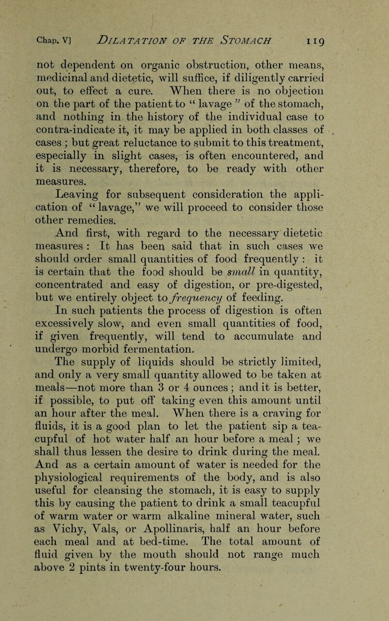 not dependent on organic obstruction, other means, medicinal and dietetic, will suffice, if diligently carried out, to effect a cure. When there is no objection on the part of the patient to “ lavage ” of the stomach, and nothing in the history of the individual case to contra-indicate it, it may be applied in both classes of cases ; but great reluctance to submit to this treatment, especially in slight cases, is often encountered, and it is necessary, therefore, to be ready with other measures. Leaving for subsequent consideration the appli¬ cation of “ lavage,’’ we will proceed to consider those other remedies. And first, with regard to the necessarv dietetic measures : It has been said that in such cases we should order small quantities of food frequently : it is certain that the food should be small in quantity, concentrated and easy of digestion, or pre-digested, but we entirely object to frequency of feeding. In such patients the process of digestion is often excessively slow, and even small quantities of food, if given frequently, will tend to accumulate and undergo morbid fermentation. The supply of liquids should be strictly limited, and only a very small quantity allowed to be taken at meals—not more than 3 or 4 ounces; and it is better, if possible, to put off taking even this amount until an hour after the meal. When there is a craving for fluids, it is a good plan to let the patient sip a tea¬ cupful of hot water half an hour before a meal; we shall thus lessen the desire to drink during the meal. And as a certain amount of water is needed for the physiological requirements of the body, and is also useful for cleansing the stomach, it is easy to supply this by causing the patient to drink a small teacupful of warm water or warm alkaline mineral water, such as Vichy, Yals, or Apollinaris, half an hour before each meal and at bed-time. The total amount of fluid given by the mouth should not range much above 2 pints in twenty-four hours.