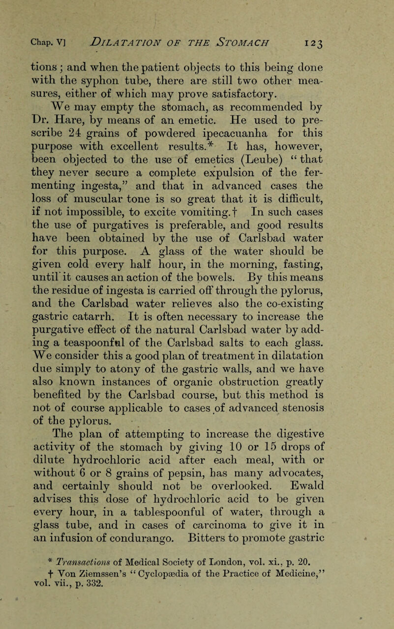 tions; and when the patient objects to this being done with the syphon tube, there are still two other mea¬ sures, either of which may prove satisfactory. We may empty the stomach, as recommended by Dr. Hare, by means of an emetic. He used to pre¬ scribe 24 grains of powdered ipecacuanha for this purpose with excellent results.* It has, however, been objected to the use of emetics (Leube) “ that they never secure a complete expulsion of the fer¬ menting ingesta,” and that in advanced cases the loss of muscular tone is so great that it is difficult, if not impossible, to excite vomiting, f In such cases the use of purgatives is preferable, and good results have been obtained by the use of Carlsbad water for this purpose. A glass of the water should be given cold every half hour, in the morning, fasting, until’ it causes an action of the bowels. By this means the residue of ingesta is carried off through the pylorus, and the Carlsbad water relieves also the co-existing gastric catarrh. It is often necessary to increase the purgative effect of the natural Carlsbad water by add¬ ing a teaspoonful of the Carlsbad salts to each glass. We consider this a good plan of treatment in dilatation due simply to atony of the gastric walls, and we have also known instances of organic obstruction greatly benefited by the Carlsbad course, but this method is not of course applicable to cases of advanced stenosis of the pylorus. The plan of attempting to increase the digestive activity of the stomach by giving 10 or 15 drops of dilute hydrochloric acid after each meal, with or without 6 or 8 grains of pepsin, has many advocates, and certainly should not be overlooked. Ewald advises this dose of hydrochloric acid to be given every hour, in a tablespoonful of water, through a glass tube, and in cases of carcinoma to give it in an infusion of condurango. Bitters to promote gastric * Transactions of Medical Society of London, vol, xi., p. 20. f Yon Zierassen’s “ Cyclopaedia of the Practice of Medicine,” vol. vii., p. 332.