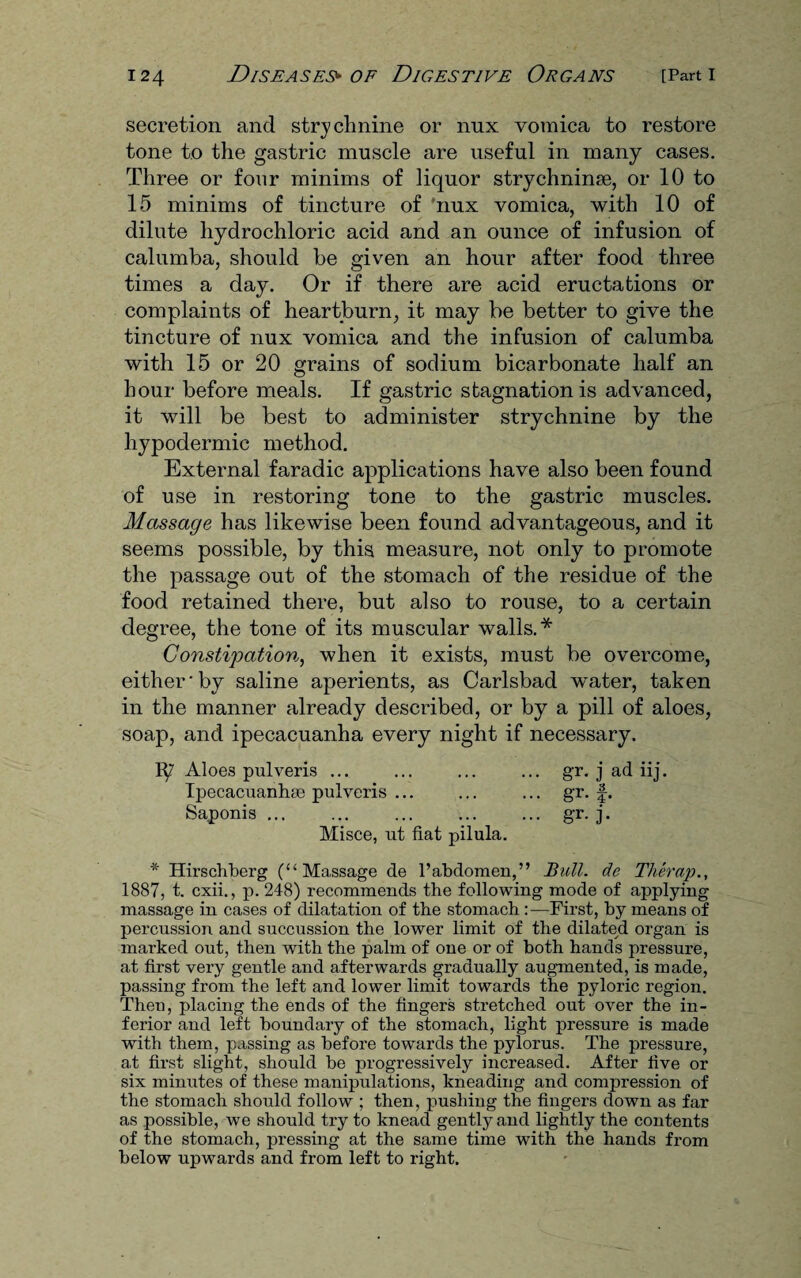 secretion and strychnine or nux vomica to restore tone to the gastric muscle are useful in many cases. Three or four minims of liquor strychninse, or 10 to 15 minims of tincture of 'nux vomica, with 10 of dilute hydrochloric acid and an ounce of infusion of calumba, should be given an hour after food three times a day. Or if there are acid eructations or complaints of heartburn, it may be better to give the tincture of nux vomica and the infusion of calumba with 15 or 20 grains of sodium bicarbonate half an hour before meals. If gastric stagnation is advanced, it will be best to administer strychnine by the hypodermic method. External faradic applications have also been found of use in restoring tone to the gastric muscles. Massage has likewise been found advantageous, and it seems possible, by this measure, not only to promote the passage out of the stomach of the residue of the food retained there, but also to rouse, to a certain degree, the tone of its muscular walls.* Constipation, when it exists, must be overcome, either'by saline aperients, as Carlsbad water, taken in the manner already described, or by a pill of aloes, soap, and ipecacuanha every night if necessary. Aloes pulveris ... ... ... ... gr. j ad iij. Ipecacuanhse pulvcris ... ... ... gr. f. Saponis ... ... ... ... ... gr. j. Misce, ut fiat pilula. * Hirschberg (“Massage de l’abdoraen,” Bull, de Therap., 1887, t. cxii., p. 248) recommends the following mode of applying massage in cases of dilatation of the stomach :—First, by means of percussion and succussion the lower limit of the dilated organ is marked out, then with the palm of one or of both hands pressure, at first very gentle and afterwards gradually augmented, is made, passing from the left and lower limit towards the pyloric region. Then, placing the ends of the fingers stretched out over the in¬ ferior and left boundary of the stomach, light pressure is made with them, passing as before towards the pylorus. The pressure, a.t first slight, should be progressively increased. After five or six minutes of these manipulations, kneading and compression of the stomach should follow ; then, pushing the fingers down as far as possible, we should try to knead gently and lightly the contents of the stomach, pressing at the same time with the hands from below upwards and from left to right.