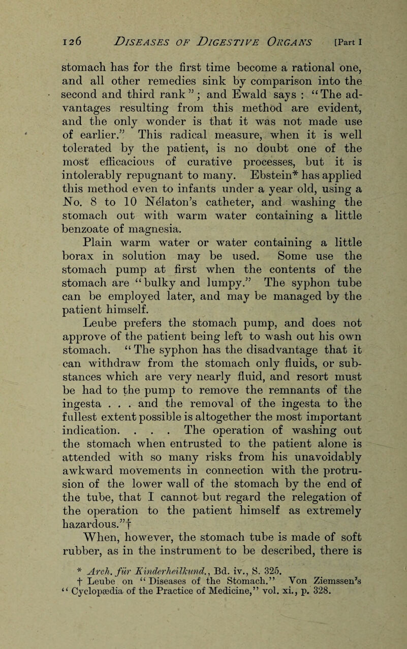 stomach has for the first time become a rational one, and all other remedies sink by comparison into the second and third rank”; and Ewald says : “The ad¬ vantages resulting from this method are evident, and the only wonder is that it was not made use of earlier.” This radical measure, when it is well tolerated by the patient, is no doubt one of the most efficacious of curative processes, but it is intolerably repugnant to many. Ebstein* has applied this method even to infants under a year old, using a .No. 8 to 10 Nelaton’s catheter, and washing the stomach out with warm water containing a little benzoate of magnesia. Plain warm water or water containing a little borax in solution may be used. Some use the stomach pump at first when the contents of the stomach are “bulky and lumpy.” The syphon tube can be employed later, and may be managed by the patient himself. Leube prefers the stomach pump, and does not approve of the patient being left to wash out his own stomach. “ The syphon has the disadvantage that it can withdraw from the stomach only fluids, or sub¬ stances which are very nearly fluid, and resort must be had to the pump to remove the remnants of the ingesta . . . and the removal of the ingesta to the fullest extent possible is altogether the most important indication. . . . The operation of washing out the stomach when entrusted to the patient alone is attended with so many risks from his unavoidably awkward movements in connection with the protru¬ sion of the lower wall of the stomach by the end of the tube, that 1 cannot but regard the relegation of the operation to the patient himself as extremely hazardous.” f When, however, the stomach tube is made of soft rubber, as in the instrument to be described, there is * Arch, f Hr Kinderheilkund., Bd. iv., S. 325. f Leube on “ Diseases of the Stomach.” Yon Ziemssen’s “ Cyclopaedia of the Practice of Medicine,” vol. xi., p. 328.