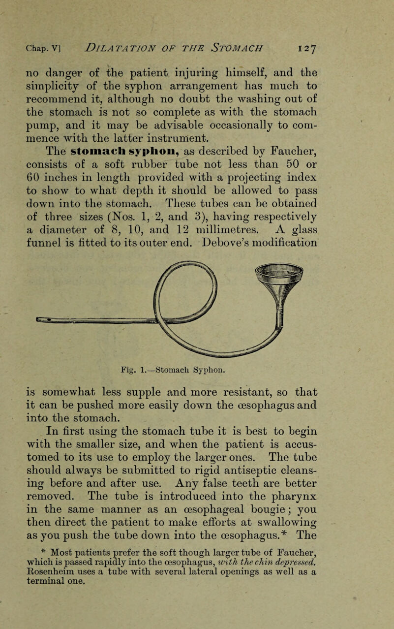 no danger of the patient injuring himself, and the simplicity of the syphon arrangement has much to recommend it, although no doubt the washing out of the stomach is not so complete as with the stomach pump, and it may be advisable occasionally to com¬ mence with the latter instrument. The stomach syphon, as described by Faucher, consists of a soft rubber tube not less than 50 or 60 inches in length provided with a projecting index to show to what depth it should be allowed to pass down into the stomach. These tubes can be obtained of three sizes (Nos. 1, 2, and 3), having respectively a diameter of 8, 10, and 12 millimetres. A glass funnel is fitted to its outer end. Debove’s modification is somewhat less supple and more resistant, so that it can be pushed more easily down the oesophagus and into the stomach. In first using the stomach tube it is best to begin with the smaller size, and when the patient is accus¬ tomed to its use to employ the larger ones. The tube should always be submitted to rigid antiseptic cleans¬ ing before and after use. Any false teeth are better removed. The tube is introduced into the pharynx in the same manner as an oesophageal bougie; you then direct the patient to make efforts at swallowing as you push the tube down into the oesophagus.* The * Most patients prefer the soft though larger tube of Faucher, which is passed rapidly into the oesophagus, with the chin depressed. Rosenheim uses a tube with several lateral openings as well as a terminal one.