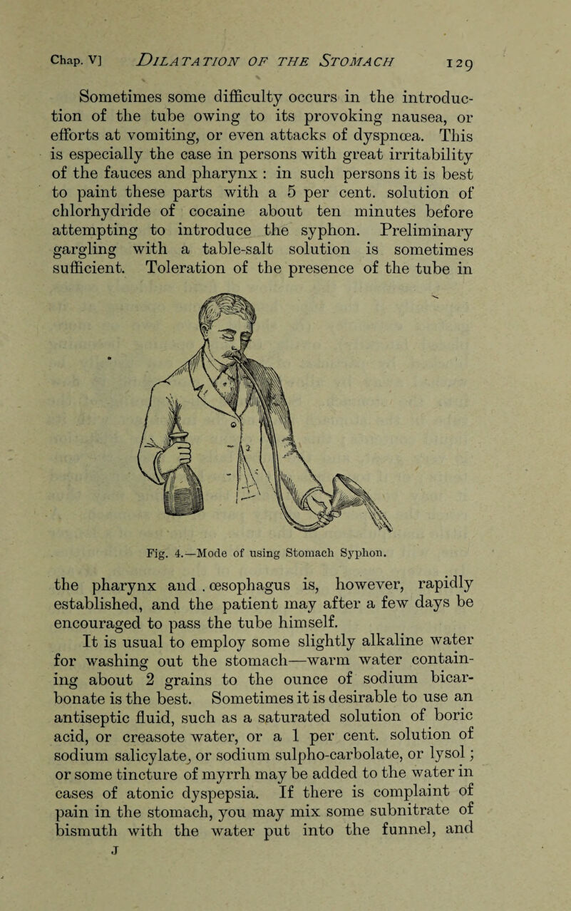 Sometimes some difficulty occurs in the introduc¬ tion of the tube owing to its provoking nausea, or efforts at vomiting, or even attacks of dyspnoea. This is especially the case in persons with great irritability of the fauces and pharynx : in such persons it is best to paint these parts with a 5 per cent, solution of chlorhydride of cocaine about ten minutes before attempting to introduce the syphon. Preliminary gargling with a table-salt solution is sometimes sufficient. Toleration of the presence of the tube in Fig. 4.—Mode of using Stomach Syphon. the pharynx and . oesophagus is, however, rapidly established, and the patient may after a few days be encouraged to pass the tube himself. It is usual to employ some slightly alkaline water for washing out the stomach—warm water contain¬ ing about 2 grains to the ounce of sodium bicar¬ bonate is the best. Sometimes it is desirable to use an antiseptic fluid, such as a saturated solution of boric acid, or creasote water, or a 1 per cent, solution of sodium salicylate, or sodium sulpho-carbolate, or lysol; or some tincture of myrrh may be added to the water in cases of atonic dyspepsia. If there is complaint of pain in the stomach, you may mix some subnitrate of bismuth with the water put into the funnel, and j
