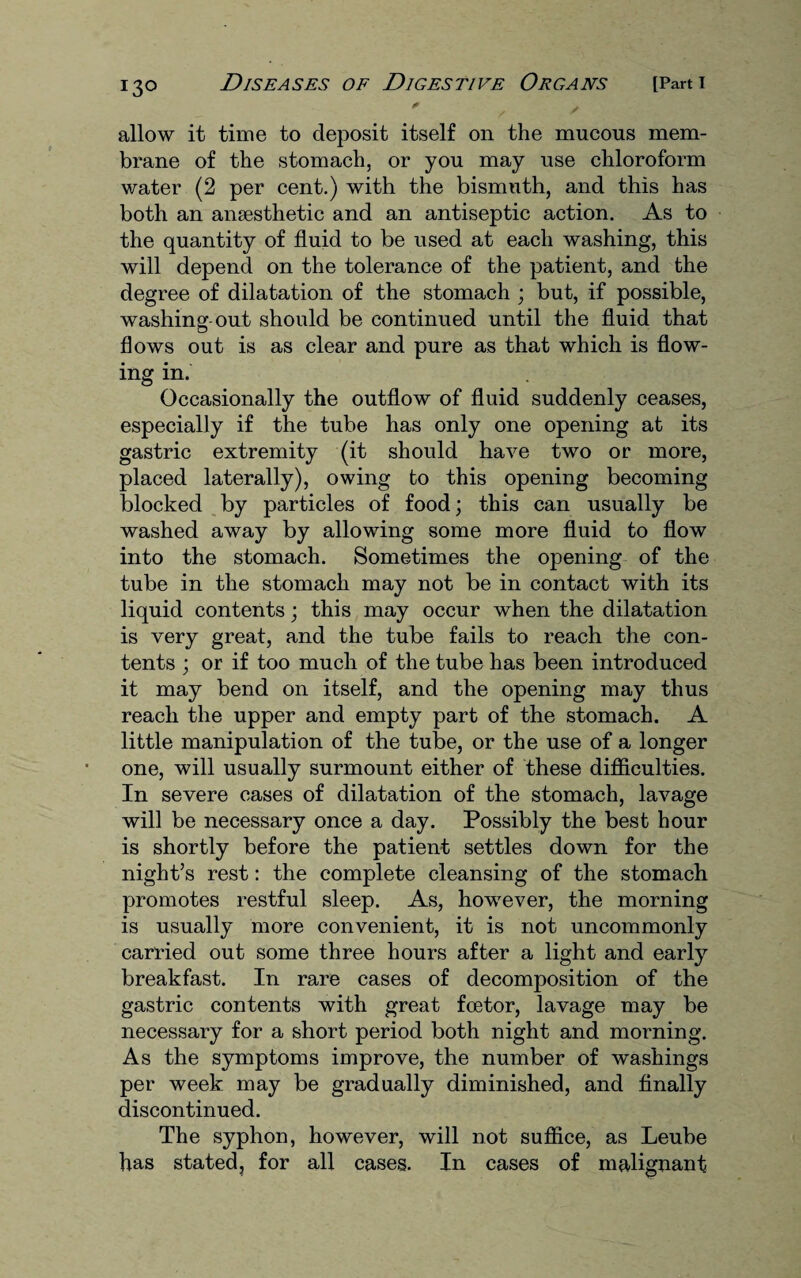 allow it time to deposit itself on the mucous mem¬ brane of the stomach, or you may use chloroform water (2 per cent.) with the bismuth, and this has both an anaesthetic and an antiseptic action. As to the quantity of fluid to be used at each washing, this will depend on the tolerance of the patient, and the degree of dilatation of the stomach ; but, if possible, washing out should be continued until the fluid that flows out is as clear and pure as that which is flow¬ ing in. Occasionally the outflow of fluid suddenly ceases, especially if the tube has only one opening at its gastric extremity (it should have two or more, placed laterally), owing to this opening becoming blocked by particles of food; this can usually be washed away by allowing some more fluid to flow into the stomach. Sometimes the opening of the tube in the stomach may not be in contact with its liquid contents; this may occur when the dilatation is very great, and the tube fails to reach the con¬ tents ; or if too much of the tube has been introduced it may bend on itself, and the opening may thus reach the upper and empty part of the stomach. A little manipulation of the tube, or the use of a longer one, will usually surmount either of these difficulties. In severe cases of dilatation of the stomach, lavage will be necessary once a day. Possibly the best hour is shortly before the patient settles down for the night’s rest: the complete cleansing of the stomach promotes restful sleep. As, however, the morning is usually more convenient, it is not uncommonly carried out some three hours after a light and early breakfast. In rare cases of decomposition of the gastric contents with great foetor, lavage may be necessary for a short period both night and morning. As the symptoms improve, the number of washings per week may be gradually diminished, and finally discontinued. The syphon, however, will not suffice, as Leube has stated, for all cases. In cases of malignant