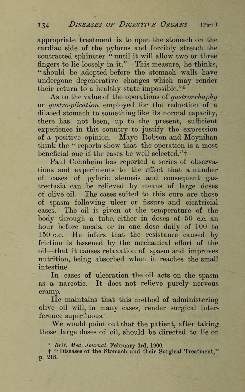 appropriate treatment is to open the stomach on the cardiac side of the pylorus and forcibly stretch the contracted sphincter “ until it will allow two or three fingers to lie loosely in it.” This measure, he thinks, “ should be adopted before the stomach walls have undergone degenerative changes which may render their return to a healthy state impossible.”* As to the value of the operations of gastrorrha'phy or gastro-plication employed for the reduction of a dilated stomach to something like its normal capacity, there has not been, up to the present, sufficient experience in this country to justify the expression of a positive opinion. Mayo Robson and Moynihan think the “ reports show that the operation is a most beneficial one if the cases be well selected.”! Paul Oohnheim has reported a series of observa¬ tions and experiments to the effect that a number of cases of pyloric stenosis and consequent gas- trectasia can be relieved by means of large doses of olive oil. The cases suited to this cure are those of spasm following ulcer or fissure and cicatricial cases. The oil is given at the temperature of the body through a tube, either in doses of 50 c.c. an hour before meals, or in one dose daily of 100 to 150 c.c. He infers that the resistance caused by friction is lessened by the mechanical effort of the oil—that it causes relaxation of spasm and improves nutrition, being absorbed when it reaches the small intestine. In cases of ulceration the oil acts on the spasm as a narcotic. It does not relieve purely nervous cramp. He maintains that this method of administering olive oil will, in many cases, render surgical inter¬ ference superfluous.' We would point out that the patient, after taking those large doses of oil, should be directed to lie on * Brit. Med. Journal, February 3rd, 1900. f r‘ Diseases of the Stomach and their Surgical Treatment,” p. 218.