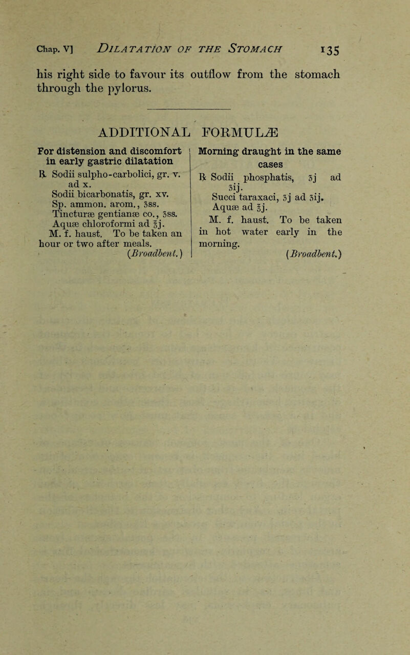 his right side to favour its outflow from the stomach through the pylorus. ADDITIONAL For distension and discomfort in early gastric dilatation Ii Sodii sulpho-carbolici, gr. v. ad x. Sodii bicarbonatis, gr. xv. Sp. ammon. arom., 3ss. Tincturae gentianae co., 3ss. Aquae chloroformi ad ?,j. M. f. haust. To be taken an hour or two after meals. (Broadbent.) FORMULAE Morning draught in the same cases $ Sodii phosphatis, 3j ad 3jj- Succi taraxaci, 3j ad 3ij. Aquae ad gj. M. f. haust. To be taken in hot water early in the morning. (Broadbent.)