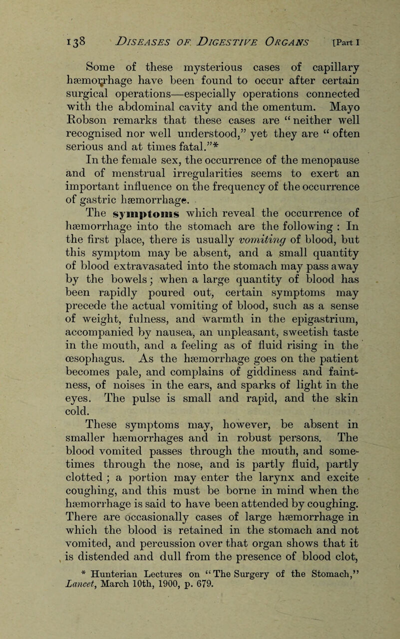 Some of these mysterious cases of capillary haemorrhage have been found to occur after certain surgical operations—especially operations connected with the abdominal cavity and the omentum. Mayo Robson remarks that these cases are “neither well recognised nor well understood,” yet they are “ often serious and at times fatal.”* In the female sex, the occurrence of the menopause and of menstrual irregularities seems to exert an important influence on the frequency of the occurrence of gastric haemorrhage. The syaeaptoiGBS which reveal the occurrence of haemorrhage into the stomach are the following : In the first place, there is usually vomiting of blood, but this symptom may be absent, and a small quantity of blood extravasated into the stomach may pass away by the bowels; when a large quantity of blood has been rapidly poured out, certain symptoms may precede the actual vomiting of blood, such as a sense of weight, fulness, and warmth in the epigastrium, accompanied by nausea, an unpleasant, sweetish taste in the mouth, and a feeling as of fluid rising in the oesophagus. As the haemorrhage goes on the patient becomes pale, and complains of giddiness and faint¬ ness, of noises in the ears, and sparks of light in the eyes. The pulse is small and rapid, and the skin cold. These symptoms may, however, be absent in smaller haemorrhages and in robust persons. The blood vomited passes through the mouth, and some¬ times through the nose, and is partly fluid, partly clotted ; a portion may enter the larynx and excite coughing, and this must be borne in mind when the haemorrhage is said to have been attended by coughing. There are occasionally cases of large haemorrhage in which the blood is retained in the stomach and not vomited, and percussion over that organ shows that it , is distended and dull from the presence of blood clot, * Hunterian Lectures on “ The Surgery of the Stomach,” Lancet, March 10th, 1900, p. 679.
