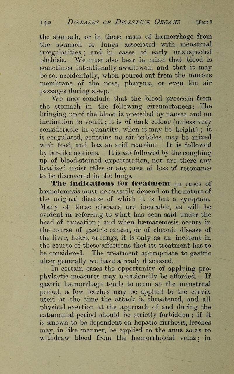 the stomach, or in those cases of haemorrhage from the stomach or lungs associated with menstrual irregularities ; and in cases of early unsuspected phthisis. We must also bear in mind that blood is sometimes intentionally swallowed, and that it may be so, accidentally, when poured out from the mucous membrane of the nose, pharynx, or even the air passages during sleep. We may conclude that the blood proceeds from the stomach in the following circumstances: The bringing up of the blood is preceded by nausea and an inclination to vomit; it is of dark colour (unless very considerable in quantity, when it may be bright) ; it is coagulated, contains no air bubbles, may be mixed with food, and has an acid reaction. It is followed by tar-like motions. It is not followed by the coughing up of blood-stained expectoration, nor are there any localised moist rales or any area of loss of resonance to be discovered in the lungs. The indications for treatment in cases of hsematemesis must necessarily depend on the nature of the original disease of which it is but a symptom. Many of these diseases are incurable, as will be evident in referring to what has been said under the head of causation; and when hsematemesis occurs in the course of gastric cancer, or of chronic disease of the liver, heart, or lungs, it is only as an incident in the course of these affections that its treatment has to be considered. The treatment appropriate to gastric ulcer generally we have already discussed. In certain cases the opportunity of applying pro¬ phylactic measures may occasionally be afforded. If gastric haemorrhage tends to occur at the menstrual period, a few leeches may be applied to the cervix uteri at the time the attack is threatened, and all physical exertion at the approach of and during the catamenial period should be strictly forbidden; if it is known to be dependent on hepatic cirrhosis, leeches may, in like manner, be applied to the anus so as to withdraw blood from the hsemorrhoidal veins; in