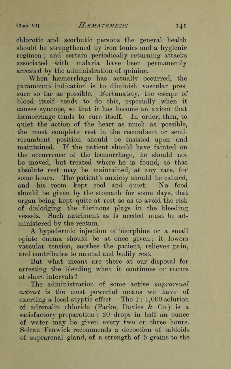 chlorotic and scorbutic persons the general health should be strengthened by iron tonics and a hygienic regimen ; and certain periodically returning attacks associated with malaria have been permanently arrested by the administration of quinine. When haemorrhage has actually occurred, the paramount indication is to diminish vascular pres sure so far as possible. Fortunately, the escape of blood itself tends to do this, especially when it causes syncope, so that it has become an axiom that haemorrhage tends to cure itself. In order, then, to quiet the action of the heart as much as possible, the most complete rest in the recumbent or semi- recumbent position should be insisted upon and maintained. If the patient should have fainted on the occurrence of the haemorrhage, he should not be moved, but treated where he is found, so that absolute rest may be maintained, at any rate, for some hours. The patient’s anxiety should be calmed, and his room kept cool and quiet. No food should be given by the stomach for some days, that organ being kept quite at rest so as to avoid the risk of dislodging the fibrinous plugs in the bleeding vessels. Such nutriment as is needed must be ad¬ ministered by the rectum. A hypodermic injection of 'morphine or a small opiate enema should be at once given; it lowers vascular tension, soothes the patient, relieves pain, and contributes to mental and bodily rest. But what means are there at our disposal for arresting the bleeding when it continues or recurs at short intervals 1 The administration of some active suprarenal extract is the most powerful means we have of exerting a local styptic effect. The 1 : 1,000 solution of adrenalin chloride (Parke, Davies & Co.) is a satisfactory preparation : 20 drops in half an ounce of water may be given every two or three hours. Soltau Fenwick recommends a decoction of tabloids of suprarenal gland, of a strength of 5 grains to the