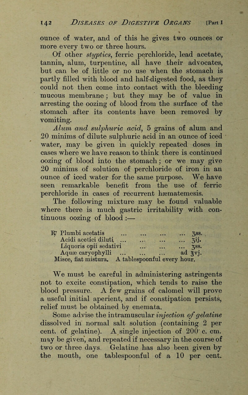 ounce of water, and of this he gives two ounces or more every two or three hours. Of other styptics, ferric perchloride, lead acetate, tannin, alum, turpentine, all have their advocates, but can be of little or no use when the stomach is partly filled with blood and half-digested food, as they could not then come into contact with the bleeding mucous membrane; but they may be of value in arresting the oozing of blood from the surface of the stomach after its contents have been removed by vomiting. Alum and sulphuric acid, 5 grains of alum and 20 minims of dilute sulphuric acid in an ounce of iced water, may be given in quickly repeated doses in cases where we have reason to think there is continued oozing of blood into the stomach; or we may give 20 minims of solution of perchloride of iron in an ounce of iced water for the same purpose. We have seen remarkable benefit from the use of ferric perchloride in cases of recurrent hsematemesis. The following mixture may be found valuable where there is much gastric irritability with con¬ tinuous oozing of blood :— 1^7 Plumbi acetatis ... .3ss. Acidi acetici diluti ... ... ... ... 5ij. Liquoris opii sedativi ... ... ... 3S8. Aquae caryophylli ... ... ... ad §vj. Misce, fiat mistura. A tablespoonful every hour. We must be careful in administering astringents not to excite constipation, which tends to raise the blood pressure. A few grains of calomel will prove a useful initial aperient, and if constipation persists, relief must be obtained by enemata. Some advise the intramuscular injection of gelatine dissolved in normal salt solution (containing 2 per cent, of gelatine). A single injection of 200' c. cm. may be given, and repeated if necessary in the course of two or three days. Gelatine has also been given by the mouth, one tablespoonful of a 10 per cent.