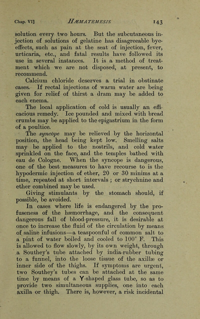 solution every two hours. But the subcutaneous in¬ jection of solutions of gelatine has disagreeable bye- effects, such as pain at the seat of injection, fever, urticaria, etc., and fatal results have followed its use in several instances. It is a method of treat¬ ment which we are not disposed, at present, to recommend. Calcium chloride deserves a trial in obstinate cases. If rectal injections of warm water are being given for relief of thirst a dram may be added to each enema. The local application of cold is usually an effi¬ cacious remedy. Ice pounded and mixed with bread crumbs may be applied to the epigastrium in the form of a poultice. The syncope may be relieved by the horizontal position, the head being kept low. Smelling salts may be applied to the nostrils, and cold water sprinkled on the face, and the temples bathed with eau de Cologne. When the syncope is dangerous, one of the best measures to have recourse to is the hypodermic injection of ether, 20 or 30 minims at a time, repeated at short intervals ; or strychnine and ether combined may be used. Giving stimulants by the stomach should, if possible, be avoided. In cases where life is endangered by the pro¬ fuseness of the haemorrhage, and the consequent dangerous fall of blood-pressure, it is desirable at once to increase the fluid of the circulation by means of saline infusions—a teaspoonful of common salt to a pint of water boiled and cooled to 100° F. This is allowed to flow slowly, by its own weight, through a Southey’s tube attached by india-rubber tubing to a funnel, into the loose tissue of the axillae or inner side of the thighs. If symptoms are urgent, two Southey’s tubes can be attached at the same time by means of a Y-shaped glass tube, so as to provide two simultaneous supplies, one into each axilla or thigh. There is, however, a risk incidental