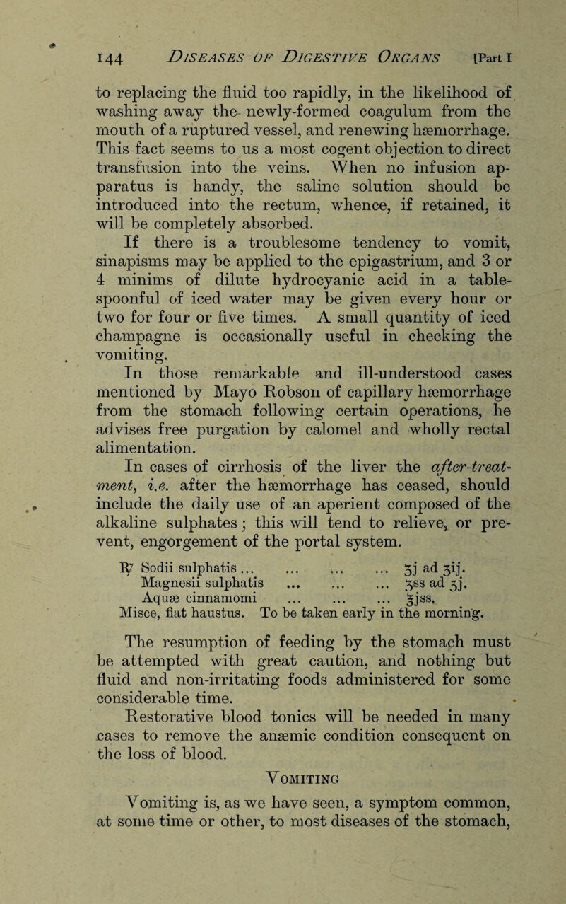 to replacing the fluid too rapidly, in the likelihood of washing away the newly-formed coagulum from the mouth of a ruptured vessel, and renewing haemorrhage. This fact seems to us a most cogent objection to direct transfusion into the veins. When no infusion ap¬ paratus is handy, the saline solution should be introduced into the rectum, whence, if retained, it will be completely absorbed. If there is a troublesome tendency to vomit, sinapisms may be applied to the epigastrium, and 3 or 4 minims of dilute hydrocyanic acid in a table¬ spoonful of iced water may be given every hour or two for four or five times. A small quantity of iced champagne is occasionally useful in checking the vomiting. In those remarkable and ill-understood cases mentioned by Mayo Robson of capillary haemorrhage from the stomach following certain operations, he advises free purgation by calomel and wholly rectal alimentation. In cases of cirrhosis of the liver the after-treat¬ ment, i.e. after the haemorrhage has ceased, should include the daily use of an aperient composed of the alkaline sulphates; this will tend to relieve, or pre¬ vent, engorgement of the portal system. Sodii sulphatis ... ... ... ... 3j ad 3ij. Magnesii sulphatis ... ... ... 3SS ad 33. Aquas cinnamomi ... ... ... 3jss._ Misce, fiat haustus. To be taken early in the morning. The resumption of feeding by the stomach must be attempted with great caution, and nothing but fluid and non-irritating foods administered for some considerable time. Restorative blood tonics will be needed in many cases to remove the ansemic condition consequent on the loss of blood. Vomiting Vomiting is, as we have seen, a symptom common, at some time or other, to most diseases of the stomach,