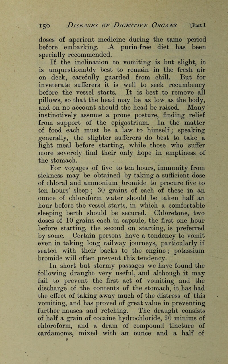 doses of aperient medicine during the same period before embarking. purin-free diet has been specially recommended. If the inclination to vomiting is but slight, it is unquestionably best to remain in the fresh air on deck, carefully guarded from chill. But for inveterate sufferers it is well to seek recumbency before the vessel starts. It is best to remove all pillows, so that the head may be as low as the body, and on no account should the head be raised. Many instinctively assume a prone posture, finding relief from support of the epigastrium. In the matter of food each must be a law to himself; speaking generally, the slighter sufferers do best to take a light meal before starting, while those who suffer more severely find their only hope in emptiness of the stomach. For voyages of five to ten hours, immunity from sickness may be obtained by taking a sufficient dose of chloral and ammonium bromide to procure five to ten hours’ sleep ; 30 grains of each of these in an ounce of chloroform water should be taken half an hour before the vessel starts, in which a comfortable sleeping berth should be secured. Chloretone, two doses of 10 grains each in capsule, the first one hour before starting, the second on starting, is preferred by some. Certain persons have a tendency to vomit even in taking long railway journeys, particularly if seated with their backs to the engine; potassium bromide will often prevent this tendency; In short but stormy passages we have found the following draught very useful, and although it may fail to prevent the first act of vomiting and the discharge of the contents of the stomach, it has had the effect of taking away much of the distress of this vomiting, and has proved of great value in preventing further nausea and retching. The draught consists of half a grain of cocaine hydrochloride, 20 minims of chloroform, and a dram of compound tincture of cardamoms, mixed with an ounce and a half of
