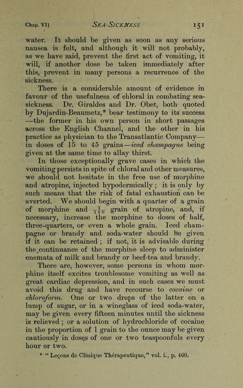 water. It should be given as soon as any serious nausea is felt, and although it will not probably, as we have said, prevent the first act of vomiting, it will, if another dose be taken immediately after this, prevent in many persons a recurrence of the sickness. There is a considerable amount of evidence in favour of the usefulness of chloral in combating sea¬ sickness. Dr. Giraldes and Dr. Obet, both quoted by Dujardin-Beaumetz,* bear testimony to its success —the former in his own person in short passages across the English Channel, and the other in his practice as physician to the Transatlantic Company— in doses of 15 to 45 grains—iced champagne being given at the same time to allay thirst. In those exceptionally grave cases in which the vomiting persists in spite of chloral and other measures, we should not hesitate in the free use of morphine and atropine, injected hypodermically ; it is only by such means that the risk of fatal exhaustion can be averted. We should begin with a quarter of a grain of morphine and t|q grain of atropine, and, if necessary, increase the morphine to doses of half, three-quarters, or even a whole grain. Iced cham¬ pagne or brandy and soda-water should be given if it can be retained ; if not, it is advisable during the .continuance of the morphine sleep to administer enemata of milk and brandy or beef-tea and brandy. There are, however, some persons in whom mor¬ phine itself excites troublesome vomiting as well as great cardiac depression, and in such cases we must avoid this drug and have recourse to cocaine or chloroform. One or two drops of the latter on a lump of sugar, or in a wineglass of iced soda-water, may be given every fifteen minutes until the sickness is relieved ; or a solution of hydrochloride of cocaine in the proportion of 1 grain to the ounce may be given cautiously in doses of one or two teaspoonfuls every hour or two. * “ Lemons de Clinique Therapeutique,” vol. i., p. 460.