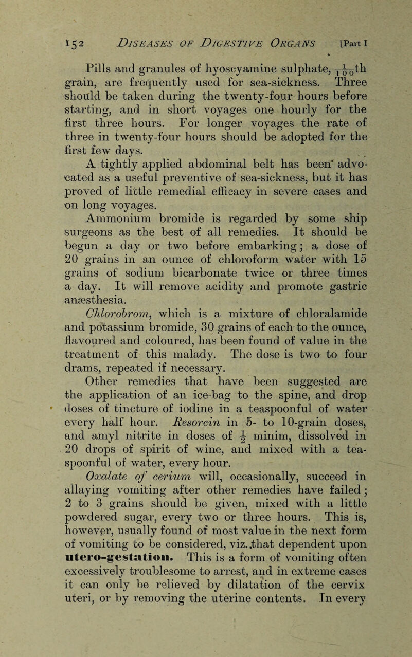 Pills and granules of hyoscyamine sulphate, y^th grain, are frequently used for sea-sickness. Three should be taken during the twenty-four hours before starting, and in short voyages one hourly for the first three hours. For longer voyages the rate of three in twenty-four hours should be adopted for the first few days. A tightly applied abdominal belt has been* advo¬ cated as a useful preventive of sea-sickness, but it has proved of little remedial efficacy in severe cases and on long voyages. Ammonium bromide is regarded by some ship surgeons as the best of all remedies. It should be begun a day or two before embarking; a dose of 20 grains in an ounce of chloroform water with 15 grains of sodium bicarbonate twice or three times a day. It will remove acidity and promote gastric anaesthesia. Chlorobrom, which is a mixture of chloralamide and potassium bromide, 30 grains of each to the ounce, flavoured and coloured, has been found of value in the treatment of this malady. The dose is two to four drams, repeated if necessary. Other remedies that have been suggested are the application of an ice-bag to the spine, and drop doses of tincture of iodine in a teaspoonful of water every half hour. Resorcin in 5- to 10-grain doses, and amyl nitrite in doses of \ minim, dissolved in 20 drops of spirit of wine, and mixed with a tea¬ spoonful of water, every hour. Oxalate of cerium will, occasionally, succeed in allaying vomiting after other remedies have failed; 2 to 3 grains should be given, mixed with a little powdered sugar, every two or three hours. This is, however, usually found of most value in the next form of vomiting to be considered, viz. .that dependent upon utero-gestation. This is a form of vomiting often excessively troublesome to arrest, and in extreme cases it can only be relieved by dilatation of the cervix uteri, or by removing the uterine contents. In every