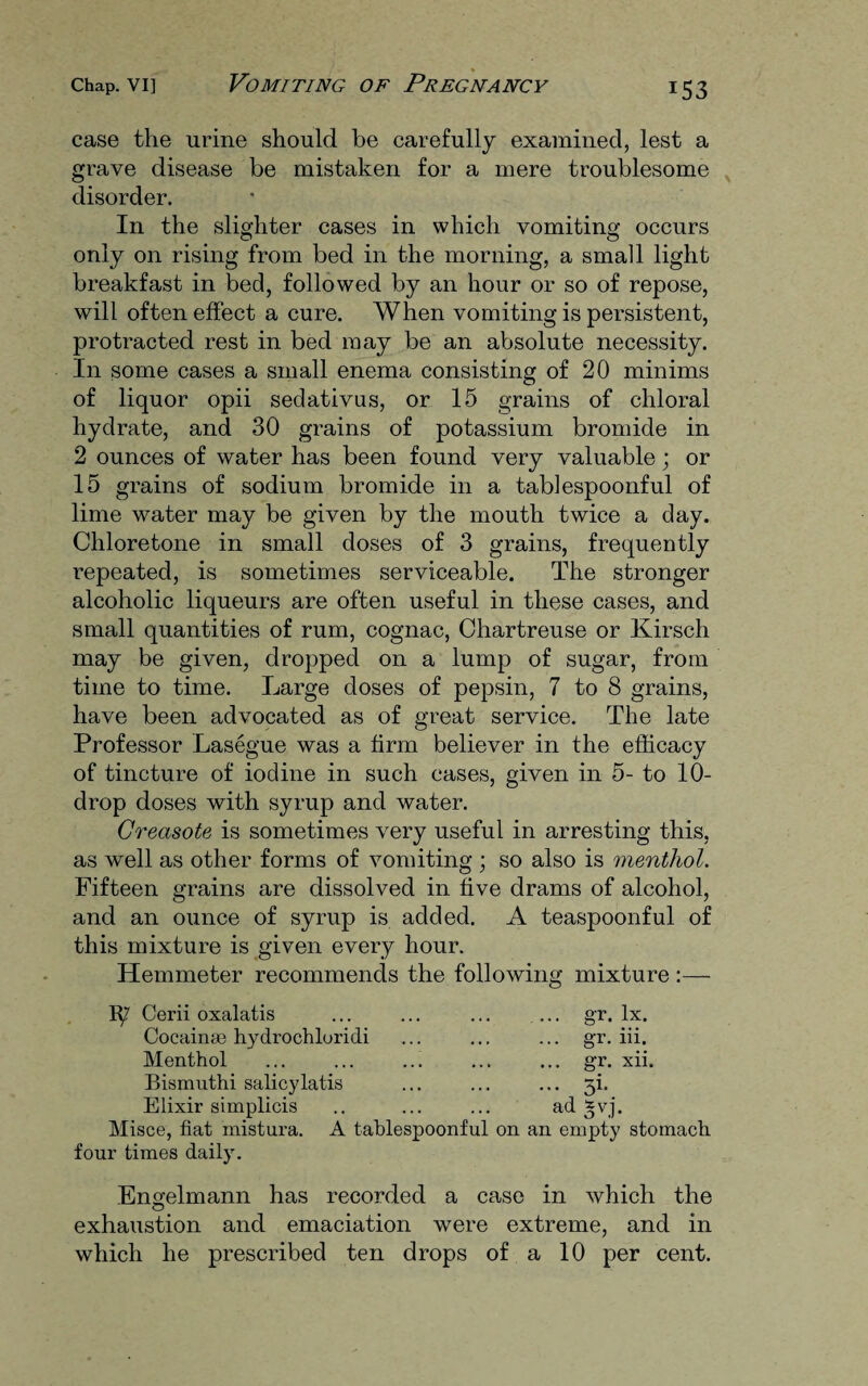 case the urine should be carefully examined, lest a grave disease be mistaken for a mere troublesome disorder. In the slighter cases in which vomiting occurs only on rising from bed in the morning, a small light breakfast in bed, followed by an hour or so of repose, will often effect a cure. When vomiting is persistent, protracted rest in bed may be an absolute necessity. In some cases a small enema consisting of 20 minims of liquor opii sedativus, or 15 grains of chloral hydrate, and 30 grains of potassium bromide in 2 ounces of water has been found very valuable; or 15 grains of sodium bromide in a tablespoonful of lime water may be given by the mouth twice a day. Chloretone in small doses of 3 grains, frequently repeated, is sometimes serviceable. The stronger alcoholic liqueurs are often useful in these cases, and small quantities of rum, cognac, Chartreuse or Kirsch may be given, dropped on a lump of sugar, from time to time. Large doses of pepsin, 7 to 8 grains, have been advocated as of great service. The late Professor Lasegue was a firm believer in the efficacy of tincture of iodine in such cases, given in 5- to 10- drop doses with syrup and water. Greasote is sometimes very useful in arresting this, as well as other forms of vomiting ; so also is menthol. Fifteen grains are dissolved in five drams of alcohol, and an ounce of syrup is added. A teaspoonful of this mixture is given every hour. Hemmeter recommends the following mixture :— 1^7 Cerii oxalatis Cocainas hydrochloridi Menthol Bismuth! salicylatis Elixir simplicis Misce, fiat mistura. A tablespoonful on four times daily. ... gr. lx. ... gr. iii, ... gr. xii. ad £vj. an empty stomach Engelmann has recorded a case in which the c5 exhaustion and emaciation were extreme, and in which he prescribed ten drops of a 10 per cent.
