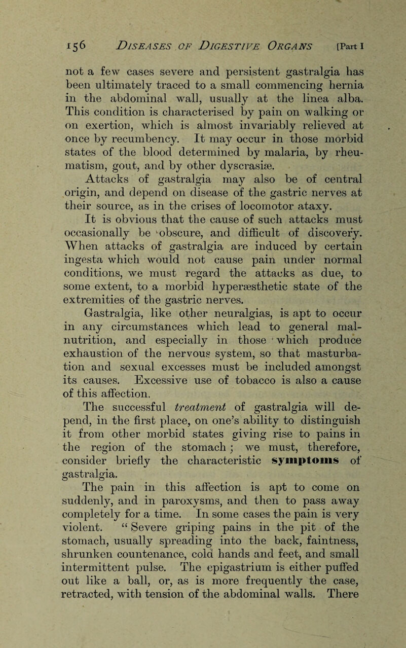 not a few cases severe and persistent gastralgia has been ultimately traced to a small commencing hernia in the abdominal wall, usually at the linea alba. This condition is characterised by pain on walking or on exertion, which is almost invariably relieved at once by recumbency. It may occur in those morbid states of the blood determined by malaria, by rheu¬ matism, gout, and by other dyscrasise. Attacks of gastralgia may also be of central origin, and depend on disease of the gastric nerves at their source, as in the crises of locomotor ataxy. It is obvious that the cause of such attacks must occasionally be 'obscure, and difficult of discovery. When attacks of gastralgia are induced by certain ingesta which would not cause pain under normal conditions, we must regard the attacks as due, to some extent, to a morbid liypersesthetic state of the extremities of the gastric nerves. Gastralgia, like other neuralgias, is apt to occur in any circumstances which lead to general mal¬ nutrition, and especially in those ■ which produce exhaustion of the nervous system, so that masturba¬ tion and sexual excesses must be included amongst its causes. Excessive use of tobacco is also a cause of this affection. The successful treatment of gastralgia will de¬ pend, in the first place, on one’s ability to distinguish it from other morbid states giving rise to pains in the region of the stomach; we must, therefore, consider briefly the characteristic symptoms of gastralgia. The pain in this affection is apt to come on suddenly, and in paroxysms, and then to pass away completely for a time. In some cases the pain is very violent. “ Severe griping pains in the pit of the stomach, usually spreading into the back, faintness, shrunken countenance, cold hands and feet, and small intermittent pulse. The epigastrium is either puffed out like a ball, or, as is more frequently the case, retracted, with tension of the abdominal walls. There