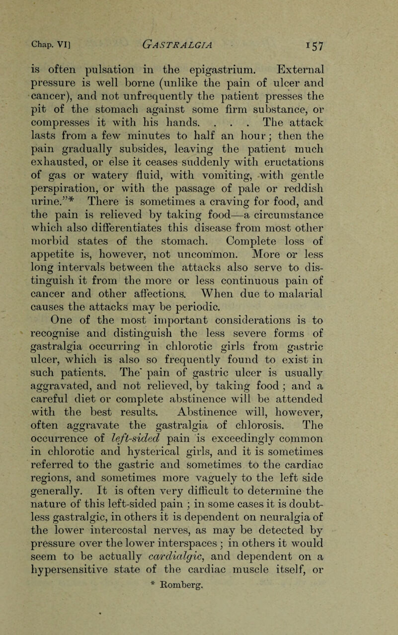 is often pulsation in the epigastrium. External pressure is well borne (unlike the pain of ulcer and cancer), and not unfrequently the patient presses the pit of the stomach against some firm substance, or compresses it with his hands. . . . The attack lasts from a few minutes to half an hour; then the pain gradually subsides, leaving the patient much exhausted, or else it ceases suddenly with eructations of gas or watery fluid, with vomiting, with gentle perspiration, or with the passage of pale or reddish urine.”* There is sometimes a craving for food, and the pain is relieved by taking food—a circumstance which also differentiates this disease from most other morbid states of the stomach. Complete loss of appetite is, however, not uncommon. More or less long intervals between the attacks also serve to dis¬ tinguish it from the more or less continuous pain of cancer and other affections. When due to malarial causes the attacks may be periodic. One of the most important considerations is to recognise and distinguish the less severe forms of gastralgia occurring in chlorotic girls from gastric ulcer, which is also so frequently found to exist in such patients. The' pain of gastric ulcer is usually aggravated, and not relieved, by taking food ; and a careful diet or complete abstinence will be attended with the best results. Abstinence will, however, often aggravate the gastralgia of chlorosis. The occurrence of left-sided pain is exceedingly common in chlorotic and hysterical girls, and it is sometimes referred to the gastric and sometimes to the cardiac regions, and sometimes more vaguely to the left side generally. It is often very difficult to determine the nature of this left-sided pain ; in some cases it is doubt¬ less gastralgic, in others it is dependent on neuralgia of the lower intercostal nerves, as may be detected by pressure over the lower interspaces ; in others it would seem to be actually ccirdialgic, and dependent on a hypersensitive state of the cardiac muscle itself, or * Romberg.