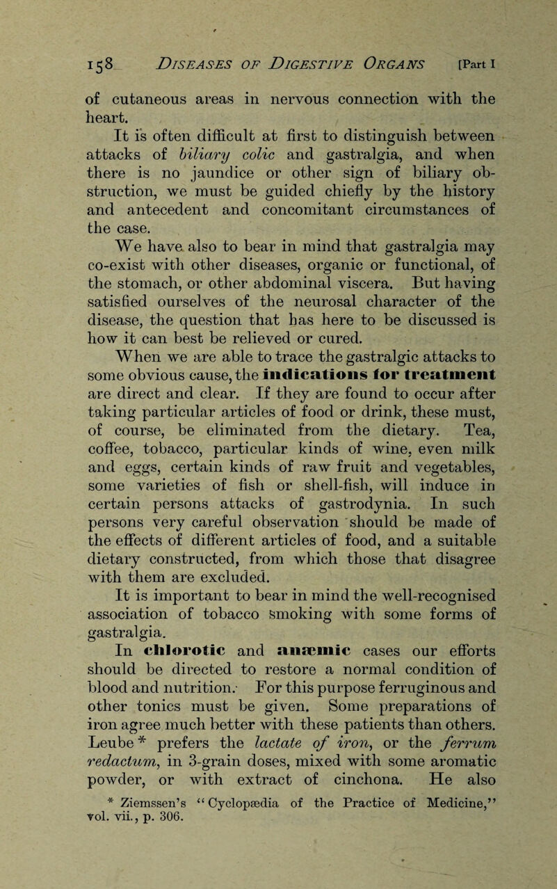 of cutaneous areas in nervous connection with the heart. It is often difficult at first to distinguish between attacks of biliary colic and gastralgia, and when there is no jaundice or other sign of biliary ob¬ struction, we must be guided chiefly by the history and antecedent and concomitant circumstances of the case. We have also to bear in mind that gastralgia may co-exist with other diseases, organic or functional, of the stomach, or other abdominal viscera. But having satisfied ourselves of the neurosal character of the disease, the question that has here to be discussed is how it can best be relieved or cured. When we are able to trace the gastralgic attacks to some obvious cause, the indications for treatment are direct and clear. If they are found to occur after taking particular articles of food or drink, these must, of course, be eliminated from the dietary. Tea, coffee, tobacco, particular kinds of wine, even milk and eggs, certain kinds of raw fruit and vegetables, some varieties of fish or shell-fish, will induce in certain persons attacks of gastrodynia. In such persons very careful observation should be made of the effects of different articles of food, and a suitable dietary constructed, from which those that disagree with them are excluded. It is important to bear in mind the well-recognised association of tobacco smoking with some forms of gastralgia. In clilorotic and anaemic cases our efforts should be directed to restore a normal condition of blood and nutrition.- For this purpose ferruginous and other tonics must be given. Some preparations of iron agree much better with these patients than others. Leube * prefers the lactate of iron, or the ferrum redactum, in 3-grain doses, mixed with some aromatic powder, or with extract of cinchona. He also * Ziemssen’s “Cyclopaedia of the Practice of Medicine,” vol. vii., p. 306.