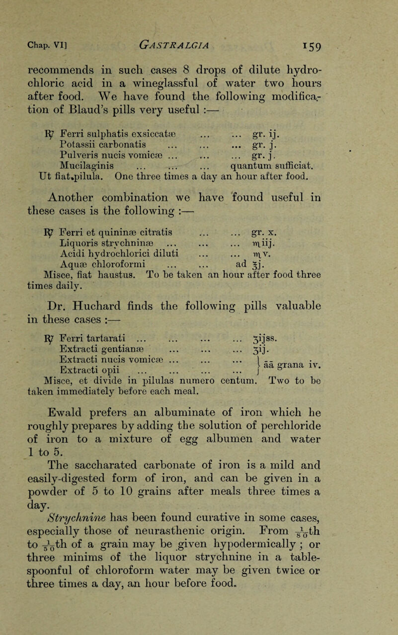 recommends in such cases 8 drops of dilute hydro¬ chloric acid in a wineglassful of water two hours after food. We have found the following modifica.- tion of Blaud’s pills very useful :— Ferri sulphatis exsiccat® Potassii carbonatis Pulveris nucis vomic® ... Mucilaginis Ut fiat*pilula. One three times a day ... gr.rj. ••• gr- .]• ••• gr.j. quantum sufficiat. an hour after food. Another combination we have found useful in these cases is the following :— 1^7 Ferri et quinin® citratis Liquoris strychnin® Acidi hydrochlorici diluti Aquae chloroformi Misce, fiat haustus. To he taken times daily. ... gr. x. ... mhj. ir\_v. ad *j. an hour after food three Dr. Huchard finds the following pills valuable in these cases :— 1^7 Ferri tartarati Extracti gentian® Extracti nucis vomic.® ... Extracti opii ... ... ... Misce, et divide in pilulas numero centum taken immediately before each meal. 5kJ8S- Ski- aa grana iv. Two to be Ewald prefers an albuminate of iron which he roughly prepares by adding the solution of perchloride of iron to a mixture of egg albumen and water 1 to 5. The saccharated carbonate of iron is a mild and easily-digested form of iron, and can be given in a powder of 5 to 10 grains after meals three times a day. Strychnine has been found curative in some cases, especially those of neurasthenic origin. From -J-th to -^th of a grain may be given hypodermically ; or three minims of the liquor strychnine in a table¬ spoonful of chloroform water may be given twice or three times a day, an hour before food.