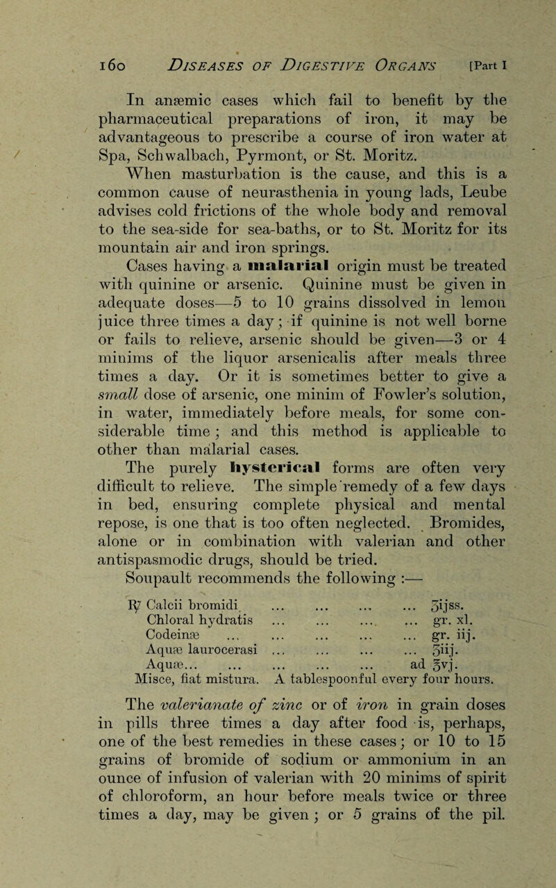 In anaemic cases which fail to benefit by the pharmaceutical preparations of iron, it may be advantageous to prescribe a course of iron water at Spa, Schwalbach, Pyrmont, or St. Moritz. When masturbation is the cause, and this is a common cause of neurasthenia in young lads, Leube advises cold frictions of the whole body and removal to the sea-side for sea-baths, or to St. Moritz for its mountain air and iron springs. Cases having a malarial origin must be treated with quinine or arsenic. Quinine must be given in adequate doses—5 to 10 grains dissolved in lemon juice three times a day; if quinine is not well borne or fails to relieve, arsenic should be given—3 or 4 minims of the liquor arsenicalis after meals three times a day. Or it is sometimes better to give a small dose of arsenic, one minim of Fowler’s solution, in water, immediately before meals, for some con¬ siderable time; and this method is applicable to other than malarial cases. The purely Hysterical forms are often very difficult to relieve. The simple remedy of a few days in bed, ensuring complete physical and mental repose, is one that is too often neglected. Bromides, alone or in combination with valerian and other antispasmodic drugs, should be tried. Soupault recommends the following :— iy' Calcii bromidi ... ... ... ... 5ijss- Chloral hydratis ... ... .... ... gr. xl. Codeinas ... ... ... ... ... gr. iij. Aquas laurocerasi ... ... ... ... 5hj. Aquas... ... ... ... ... ad gvj. Misce, fiat mistura. A tablespoonful every four hours. The valerianate of zinc or of iron in grain doses in pills three times a day after food is, perhaps, one of the best remedies in these cases; or 10 to 15 grains of bromide of sodium or ammonium in an ounce of infusion of valerian with 20 minims of spirit of chloroform, an hour before meals twice or three times a day, may be given ; or 5 grains of the pil.