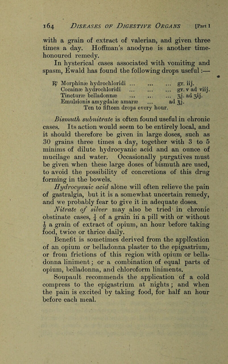 with a grain of extract of valerian, and given three times a day. Hoffman’s anodyne is another time- honoured remedy. In hysterical cases associated with vomiting and spasm, Ewald has found the following drops useful:— 1^2 Morphinae hydrochloridi ... ... ... gr. iij. Cocainge hydrochloridi ... ... ... gr. vadviij. Tincturae belladonnge ... ..: ... 5j. ad jij. Emulsionis amygdalae amarse ... ad ^j. Ten to fifteen drops every hour. Bismuth subnitrate is often found useful in chronic cases. Its action would seem to be entirely local, and it should therefore be given in large doses, such as 30 grains three times a day, together with 3 to 5 minims of dilute hydrocyanic acid and an ounce of mucilage and water. Occasionally purgatives must be given when these large doses of bismuth are used, to avoid the possibility of concretions of this drug forming in the bowels. Hydrocyanic acid alone will often relieve the pain of gastralgia, but it is a somewhat uncertain remedy, and we probably fear to give it in adequate doses. Nitrate of silver may also be tried' in chronic obstinate cases, ^ of a grain in a pill with or without \ a grain of extract of opium, an hour before taking food, twice or thrice daily. Benefit is sometimes derived from the application of an opium or belladonna plaster to the epigastrium, or from frictions of this region with opium or bella¬ donna liniment; or a combination of equal parts of opium, belladonna, and chloroform liniments. Soupault recommends the application of a cold compress to the epigastrium at nights; and when the pain is excited by taking food, for half an hour before each meal.
