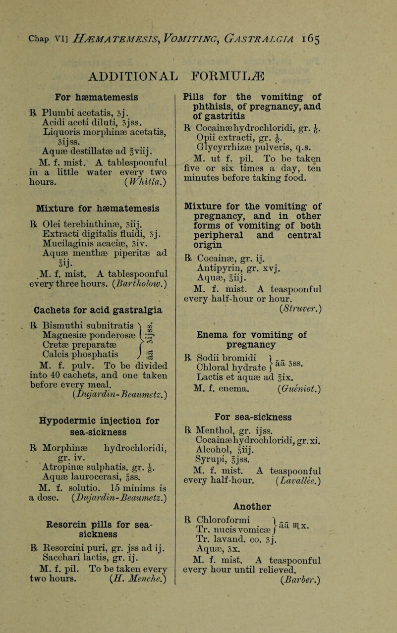 ADDITIONAL FORMULAE For haematemesis R Plumbi acetatis, 3j. Acicli aceti diluti, 3jss. Liquoris morphinae acetatis, 3ijss. Aquae destillatae ad § viij. M. f. mist. A tablespoonful in a little water every two hours. (Whitla.) Mixture for hsematemesis R Olei terebinthinae, siij. Extracti digitalis fluidi, 3j. Mucilaginis acacia, 3iv. Aquae menthae piperitae ad Bij- M. f. mist. A tablespoonful every three hours. (Bartholow.) Cachets for acid gastralgia . R Bismuthi subnitratis Magnesiae ponderosae Cretae preparatae Calcis phosphatis M. f. pulv. To be divided into 40 cachets, and one taken before every meal. (Dujardin-Beaumetz.) Hypodermic injection for sea-sickness R Morphinae hydro chloridi, gr. iv. Atropinae sulphatis. gr. -g. Aquae lauvocerasi, §ss. M. f. solutio. 15 minims is a dose. (Dujardin-Beaumetz.) Resorcin pills for sea¬ sickness R Resorcini puri, gr. jss ad ij. Sacchari lactis, gr. ij. M. f. pil. To be taken every two hours. (H. Menche.) Pills for the vomiting of phthisis, of pregnancy, and of gastritis R Cocainaehydrochloridi, gr. jt. Opii extracti, gr. Glycyrrhizae pulveris, q.s. M. ut f. pil. To be taken five or six times a day, ten minutes before taking food. Mixture for the vomiting of pregnancy, and in other forms of vomiting of both peripheral and central origin R Cocainae, gr. ij. Antipyrin, gr. xvj. Aquae, 5 iij. M. f. mist. A teaspoonful every half-hour or hour. (Struver.) Enema for vomiting of pregnancy R Sodii bromidi j _ _ „ Chloral hydrate f aa 3ss‘ Lactis et aquae ad six. M. f. enema. (Gneniot.) For sea-sickness R Menthol, gr. ijss. Cocainaehydrochloridi, gr.xi. Alcohol, giij. Syrupi, §jss. M. f. mist. A teaspoonful every half-hour. (Lavallee.) Another R Chloroformi Tr. nucis vomicae j aa T’,x' Tr. lavand. co. 3j. Aquae, 3x. M. f. mist. A teaspoonful every hour until relieved. (Barber.)
