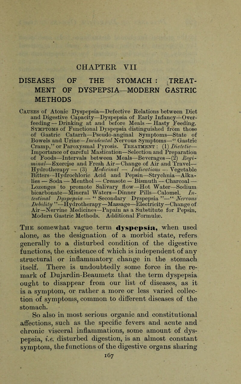 CHAPTER YII DISEASES OF THE STOMACH : TREAT¬ MENT OF DYSPEPSIA—MODERN GASTRIC METHODS Causes of Atonic Dyspepsia—Defective Delations between Diet and Digestive Capacity—Dyspepsia of Early Infancy—Over¬ feeding — Drinking at and before Meals — Hasty Deeding. Symptoms of Functional Dyspepsia distinguished from those of Gastric Catarrh—Pseudo-anginal Symptoms—State of Bowels and Urine— Incidental Nervous Symptoms—“ Gastric Cramp,” or Paroxysmal Pyrosis. Treatment: (1) Dietetic— Importance of careful Mastication—Selection and Preparation of Foods—Intervals between Meals—Beverages — (2) Regi¬ minal—Exercise and Fresh Air—Change of Air and Travel— Hydrotherapy — (3) Medicinal — Indications — Vegetable Bitters—Hydrochloric Acid and Pepsin—Strychnia—Alka¬ lies — Soda — Menthol — Creasote — Bismuth — Charcoal — Lozenges to promote Salivary flow—Hot Water—Sodium bicarbouate—Mineral Waters—Dinner Pills—Calomel. In¬ testinal Dyspepsia— “ Secondary Dyspepsia ”—“ Nervous Debility ”—Hydrotherapy—Massage—Electricity—Change of Air—Nervine Medicines—Papain as a Substitute for Pepsin. Modern Gastric Methods. Additional Formulae. The somewhat vague term dyspepsia, when used alone, as the designation of a morbid state, refers generally to a disturbed condition of the digestive functions, the existence of which is independent of any structural or inflammatory change in the stomach itself. There is undoubtedly some force in the re¬ mark of Dujardin-Beaumetz that the term dyspepsia ought to disappear from our list of diseases, as it is a symptom, or rather a more or less varied collec¬ tion of symptoms, common to different diseases of the stomach. So also in most serious organic and constitutional affections, such as the specific fevers and acute and chronic visceral inflammations, some amount of dys¬ pepsia, i.e. disturbed digestion, is an almost constant symptom, the functions of the digestive organs sharing