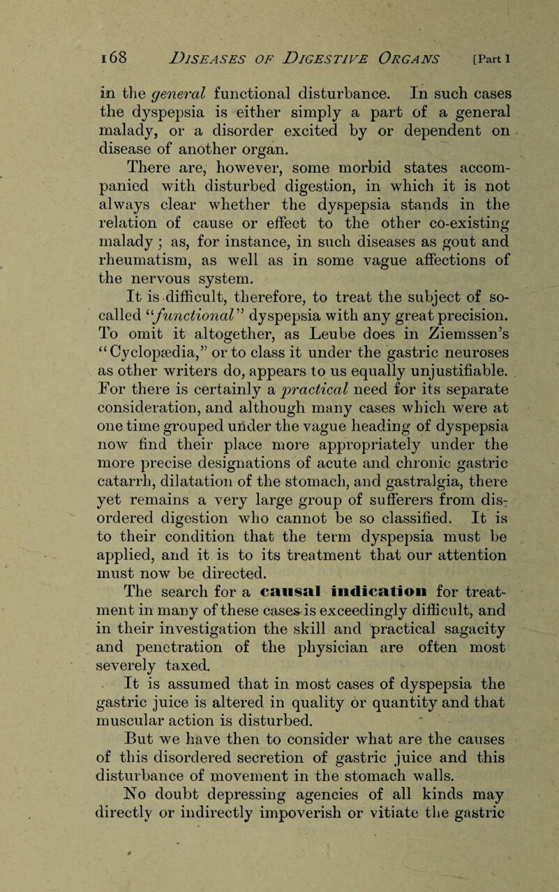 in the general functional disturbance. In such cases the dyspepsia is either simply a part of a general malady, or a disorder excited by or dependent on disease of another organ. There are, however, some morbid states accom¬ panied with disturbed digestion, in which it is not always clear whether the dyspepsia stands in the relation of cause or effect to the other co-existing malady; as, for instance, in such diseases as gout and rheumatism, as well as in some vague affections of the nervous system. It is difficult, therefore, to treat the subject of so- called “functional” dyspepsia with any great precision. To omit it altogether, as Leube does in Ziemssen’s “ Cyclopaedia,” or to class it under the gastric neuroses as other writers do, appears to us equally unjustifiable. For there is certainly a practical need for its separate consideration, and although many cases which were at one time grouped under the vague heading of dyspepsia now find their place more appropriately under the more precise designations of acute and chronic gastric catarrh, dilatation of the stomach, and gastralgia, there yet remains a very large group of sufferers from dis: ordered digestion who cannot be so classified. It is to their condition that the term dyspepsia must be applied, and it is to its treatment that our attention must now be directed. The search for a causal indication for treat¬ ment in many of these cases is exceedingly difficult, and in their investigation the skill and practical sagacity and penetration of the physician are often most severely taxed. It is assumed that in most cases of dyspepsia the gastric juice is altered in quality or quantity and that muscular action is disturbed. But we have then to consider what are the causes of this disordered secretion of gastric juice and this disturbance of movement in the stomach walls. No doubt depressing agencies of all kinds may directly or indirectly impoverish or vitiate the gastric