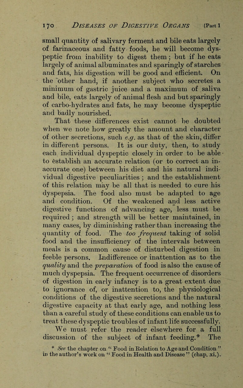 small quantity of salivary ferment and bile eats largely of farinaceous and fatty foods, he will become dys¬ peptic from inability to digest them; but if he eats largely of animal albuminates and sparingly of starches and fats, his digestion will be good and efficient. On the other hand, if another subject who secretes a minimum of gastric juice and a maximum of saliva and bile, eats largely of animal flesh and but sparingly of carbo-hydrates and fats, he may become dyspeptic and badly nourished. That these differences exist cannot be doubted when we note how greatly the amount and character of other secretions, such e.g. as that of the skin, differ in different persons. It is our duty, then, to study each individual dyspeptic closely in order to be able • to establish an accurate relation (or to correct an in¬ accurate one) between his diet and his natural indi¬ vidual digestive peculiarities ; and the establishment of this relation may be all that is needed to cure his dyspepsia. The food also must be adapted to age and condition. Of the weakened and less active m digestive functions of advancing age, less must be required; and strength will be better maintained, in many cases, by diminishing rather than increasing the quantity of food. The too frequent taking of solid food and the insufficiency of the intervals between meals is a common cause of disturbed digestion in feeble persons. Indifference or inattention as to the quality and the preparation of food is also the cause of much dyspepsia. The frequent occurrence of disorders of digestion in early infancy is to a great extent due to ignorance of, or inattention to, the physiological conditions of the digestive secretions and the natural digestive capacity at that early age, and nothing less than a careful study of these conditions can enable us to treat these dyspeptic troubles of infant life successfully. We must refer the reader elsewhere for a full discussion of the subject of infant feeding.* The * See the chapter on “ Food in Relation to Age and Condition ” in the author’s work on “ Food in Health and Disease ” (chap. xi.).