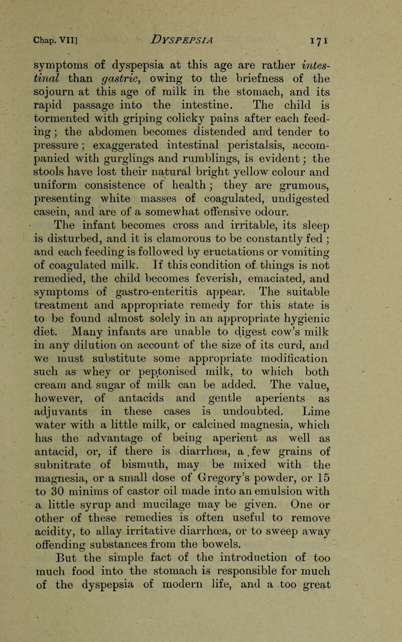 symptoms of dyspepsia at this age are rather intes¬ tinal than gastric, owing to the briefness of the sojourn at this age of milk in the stomach, and its rapid passage into the intestine. The child is tormented with griping colicky pains after each feed¬ ing ; the abdomen becomes distended and tender to pressure; exaggerated intestinal peristalsis, accom¬ panied with gurglings and rumblings, is evident; the stools have lost their natural bright yellow colour and uniform consistence of health; they are grumous, presenting white masses of coagulated, undigested casein, and are of a somewhat offensive odour. The infant becomes cross and irritable, its sleep is disturbed, and it is clamorous to be constantly fed; and each feeding is followed by eructations or vomiting of coagulated milk. If this condition of . things is not remedied, the child becomes feverish, emaciated, and symptoms of gastro-enteritis appear. The suitable treatment and appropriate remedy for this state is to be found almost solely in an appropriate hygienic diet. Many infants are unable to digest cow’s milk in any dilution on account of the size of its curd, and we must substitute some appropriate modification such as whey or peptonised milk, to which both cream and sugar of milk can be added. The value, however, of antacids and gentle aperients as adjuvants in these cases is undoubted. Lime water with a little milk, or calcined magnesia, which has the advantage of being aperient as well as antacid, or, if there is diarrhoea, a,few grains of subnitrate of bismuth, may be mixed with the magnesia, or a small dose of Gregory’s powder, or 15 to 30 minims of castor oil made into an emulsion with a little syrup and mucilage may be given. One or other of these remedies is often useful to remove acidity, to allay irritative diarrhoea, or to sweep away offending substances from the bowels. But the simple fact of the introduction of too much food into the stomach is responsible for much of the dyspepsia of modern life, and a too great