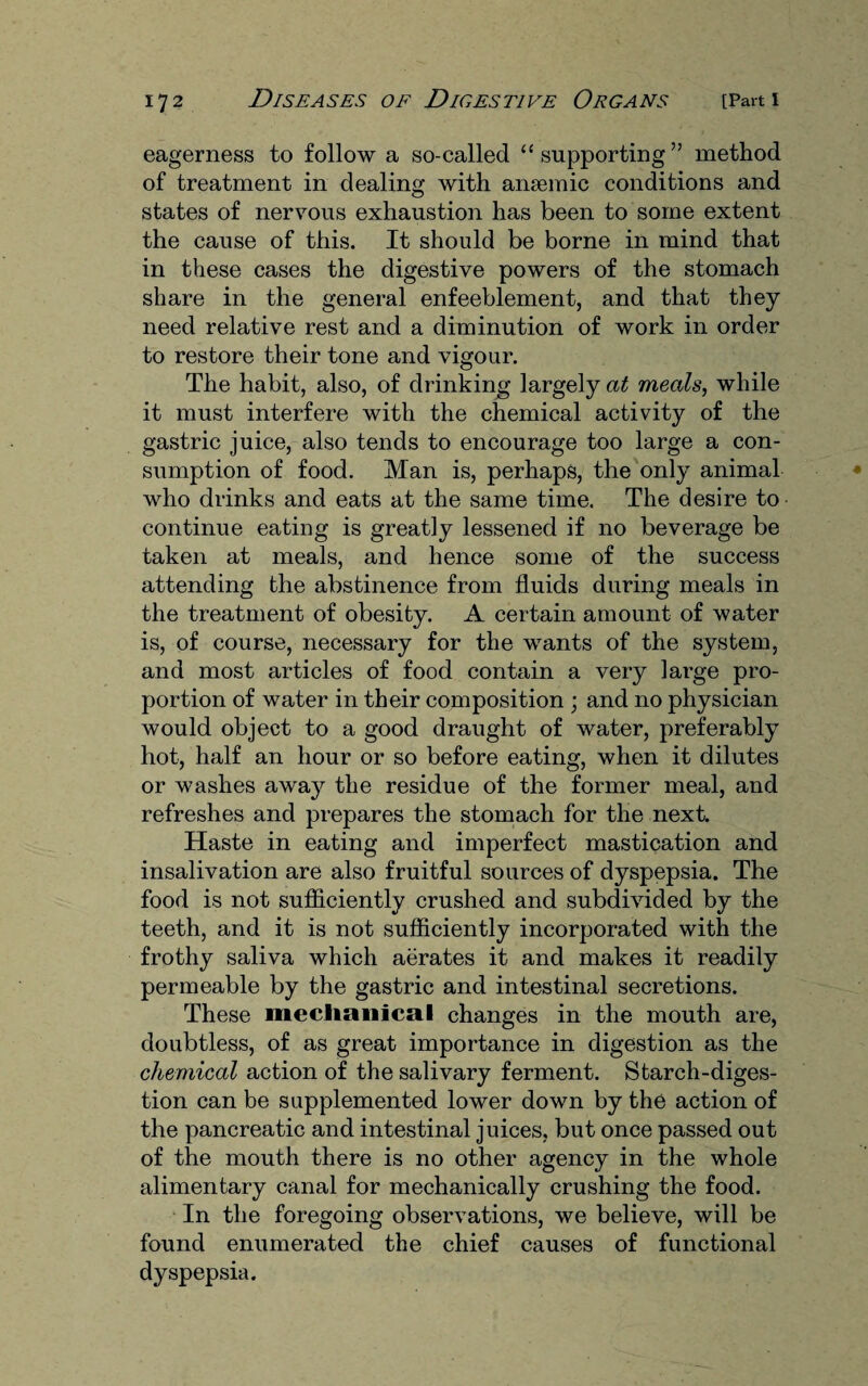 eagerness to follow a so-called “supporting” method of treatment in dealing with anaemic conditions and states of nervous exhaustion has been to some extent the cause of this. It should be borne in mind that in these cases the digestive powers of the stomach share in the general enfeeblement, and that they need relative rest and a diminution of work in order to restore their tone and vigour. The habit, also, of drinking largely at meals, while it must interfere with the chemical activity of the gastric juice, also tends to encourage too large a con¬ sumption of food. Man is, perhaps, the only animal who drinks and eats at the same time. The desire to continue eating is greatly lessened if no beverage be taken at meals, and hence some of the success attending the abstinence from fluids during meals in the treatment of obesity. A certain amount of water is, of course, necessary for the wants of the system, and most articles of food contain a very large pro¬ portion of water in their composition ; and no physician would object to a good draught of water, preferably hot, half an hour or so before eating, when it dilutes or washes away the residue of the former meal, and refreshes and prepares the stomach for the next. Haste in eating and imperfect mastication and insalivation are also fruitful sources of dyspepsia. The food is not sufliciently crushed and subdivided by the teeth, and it is not sufliciently incorporated with the frothy saliva which aerates it and makes it readily permeable by the gastric and intestinal secretions. These mechanical changes in the mouth are, doubtless, of as great importance in digestion as the chemical action of the salivary ferment. Starch-diges¬ tion can be supplemented lower down by the action of the pancreatic and intestinal juices, but once passed out of the mouth there is no other agency in the whole alimentary canal for mechanically crushing the food. In the foregoing observations, we believe, will be found enumerated the chief causes of functional dyspepsia.