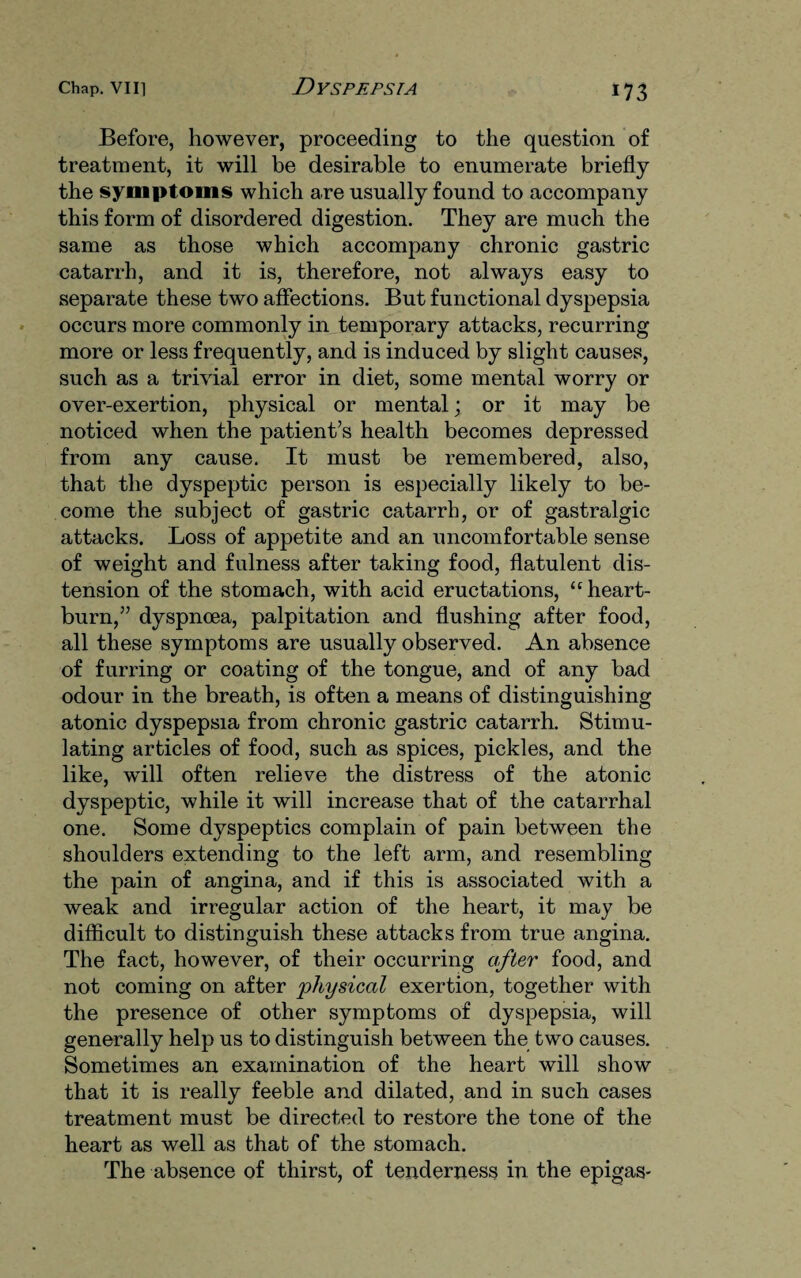 Before, however, proceeding to the question of treatment, it will be desirable to enumerate briefly the symptoms which are usually found to accompany this form of disordered digestion. They are much the same as those which accompany chronic gastric catarrh, and it is, therefore, not always easy to separate these two affections. But functional dyspepsia occurs more commonly in temporary attacks, recurring more or less frequently, and is induced by slight causes, such as a trivial error in diet, some mental worry or over-exertion, physical or mental; or it may be noticed when the patient’s health becomes depressed from any cause. It must be remembered, also, that the dyspeptic person is especially likely to be¬ come the subject of gastric catarrh, or of gastralgic attacks. Loss of appetite and an uncomfortable sense of weight and fulness after taking food, flatulent dis¬ tension of the stomach, with acid eructations, “heart¬ burn,” dyspnoea, palpitation and flushing after food, all these symptoms are usually observed. An absence of furring or coating of the tongue, and of any bad odour in the breath, is often a means of distinguishing atonic dyspepsia from chronic gastric catarrh. Stimu¬ lating articles of food, such as spices, pickles, and the like, will often relieve the distress of the atonic dyspeptic, while it will increase that of the catarrhal one. Some dyspeptics complain of pain between the shoulders extending to the left arm, and resembling the pain of angina, and if this is associated with a weak and irregular action of the heart, it may be difficult to distinguish these attacks from true angina. The fact, however, of their occurring after food, and not coming on after 'physical exertion, together with the presence of other symptoms of dyspepsia, will generally help us to distinguish between the two causes. Sometimes an examination of the heart will show that it is really feeble and dilated, and in such cases treatment must be directed to restore the tone of the heart as well as that of the stomach. The absence of thirst, of tenderness in the epigas-
