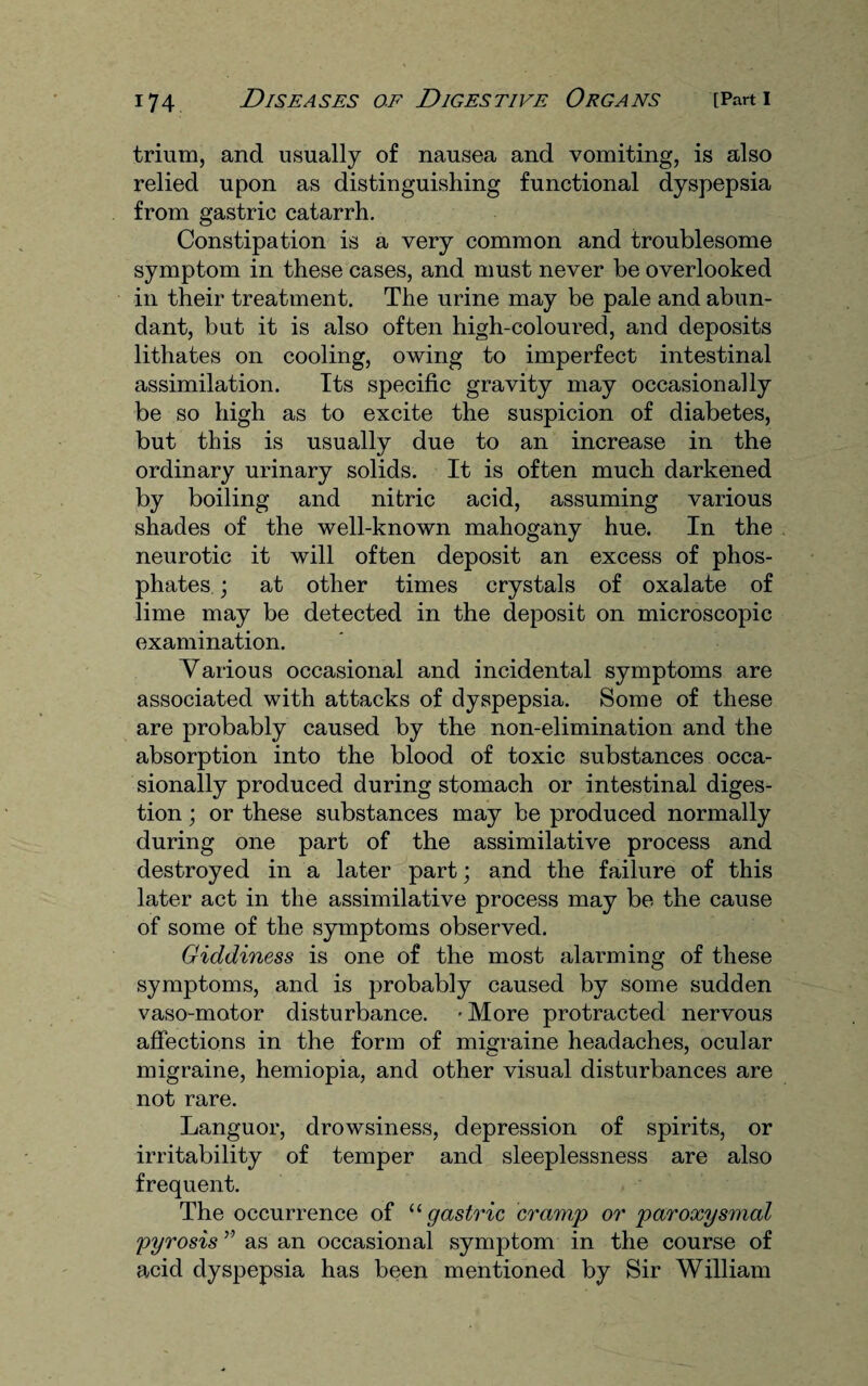 trium, and usually of nausea and vomiting, is also relied upon as distinguishing functional dyspepsia from gastric catarrh. Constipation is a very common and troublesome symptom in these cases, and must never be overlooked in their treatment. The urine may be pale and abun¬ dant, but it is also often high-coloured, and deposits lithates on cooling, owing to imperfect intestinal assimilation. Its specific gravity may occasionally be so high as to excite the suspicion of diabetes, but this is usually due to an increase in the ordinary urinary solids. It is often much darkened by boiling and nitric acid, assuming various shades of the well-known mahogany hue. In the neurotic it will often deposit an excess of phos¬ phates \ at other times crystals of oxalate of lime may be detected in the deposit on microscopic examination. Various occasional and incidental symptoms are associated with attacks of dyspepsia. Some of these are probably caused by the non-elimination and the absorption into the blood of toxic substances occa¬ sionally produced during stomach or intestinal diges¬ tion ; or these substances may be produced normally during one part of the assimilative process and destroyed in a later part; and the failure of this later act in the assimilative process may be the cause of some of the symptoms observed. Giddiness is one of the most alarming of these symptoms, and is probably caused by some sudden vaso-motor disturbance. • More protracted nervous affections in the form of migraine headaches, ocular migraine, hemiopia, and other visual disturbances are not rare. Languor, drowsiness, depression of spirits, or irritability of temper and sleeplessness are also frequent. The occurrence of “ gastric cramp or paroxysmal pyrosis ” as an occasional symptom in the course of acid dyspepsia has been mentioned by Sir William