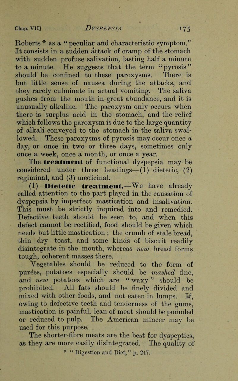 Roberts* as a “peculiar and characteristic symptom.” It consists in a sudden attack of cramp of the stomach with sudden profuse salivation, lasting half a minute to a minute. He suggests that the term “ pyrosis ” should be confined to these paroxysms. There is but little sense of nausea during the attacks, and they rarely culminate in actual vomiting. The saliva gushes from the mouth in great abundance, and it is unusually alkaline. The paroxysm only occurs when there is surplus acid in the stomach, and the relief which follows the paroxysm is due to the large quantity of alkali conveyed to the stomach in the saliva swal¬ lowed. These paroxysms of pyrosis may occur once a day, or once in two or three days, sometimes only once a week, once a month, or once a year. The treatment of functional dyspepsia may be considered under three headings—(1) dietetic, (2) regiminal, and (3) medicinal. (1) Dietetic treatment.—We have already called attention to the part played in the causation of dyspepsia by imperfect mastication and insalivation. This must be strictly inquired into and remedied. Defective teeth should be seen to, and when this defect cannot be rectified, food should be given which needs but little mastication ; the crumb of stale bread, thin dry toast, and some kinds of biscuit readily disintegrate in the mouth, whereas new bread forms tough, coherent masses there. Vegetables should be reduced to the form of purees, potatoes especially should be mashed fine, and new potatoes which are “ waxy ” should be prohibited. All fats should be finely divided and mixed with other foods, and not eaten in lumps. If, owing to defective teeth and tenderness of the gums, mastication is painful, lean of meat should be pounded or reduced to pulp. The American mincer may be used for this purpose. The shorter-fibre meats are the best for dyspeptics, as they are more easily disintegrated. The quality of