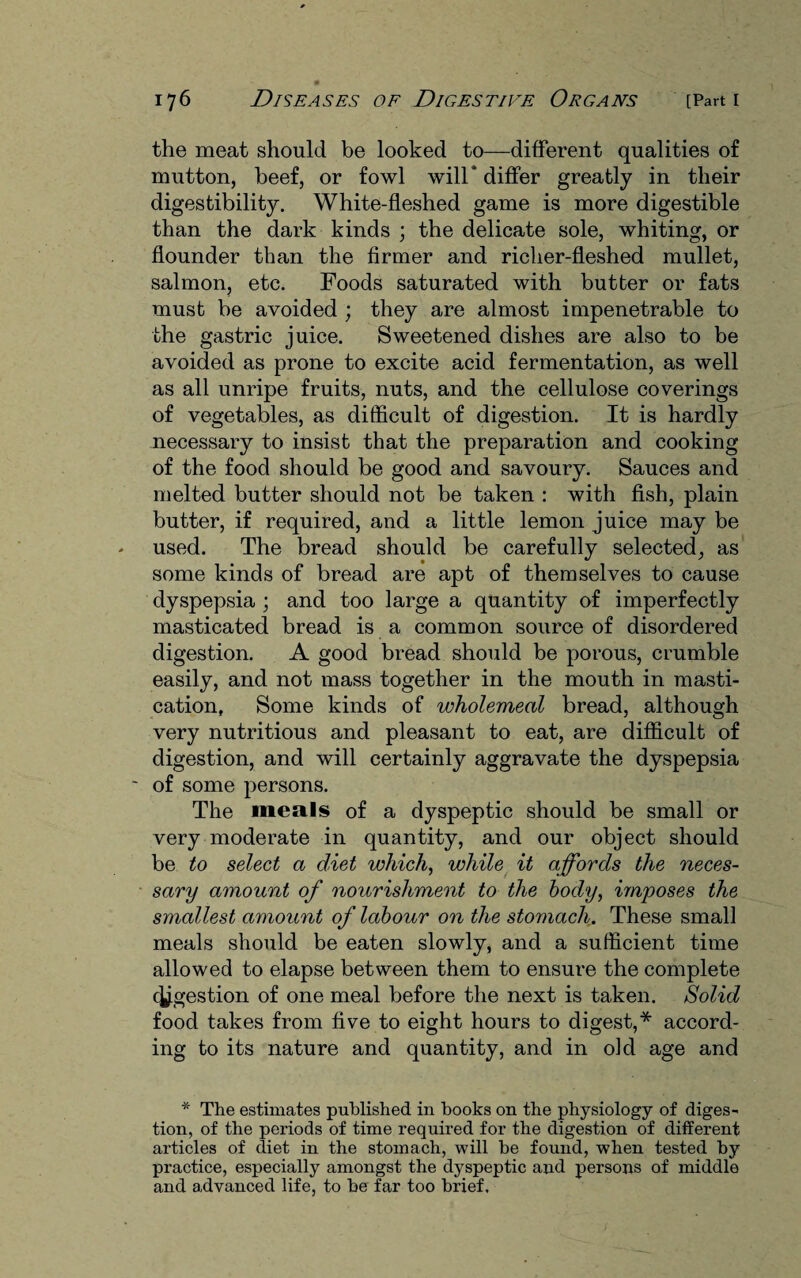 the meat should be looked to—different qualities of mutton, beef, or fowl will* differ greatly in their digestibility. White-fleshed game is more digestible than the dark kinds ; the delicate sole, whiting, or flounder than the firmer and richer-fleshed mullet, salmon, etc. Foods saturated with butter or fats must be avoided ; they are almost impenetrable to the gastric juice. Sweetened dishes are also to be avoided as prone to excite acid fermentation, as well as all unripe fruits, nuts, and the cellulose coverings of vegetables, as difficult of digestion. It is hardly necessary to insist that the preparation and cooking of the food should be good and savoury. Sauces and melted butter should not be taken : with fish, plain butter, if required, and a little lemon juice may be used. The bread should be carefully selected, as some kinds of bread are apt of themselves to cause dyspepsia ; and too large a quantity of imperfectly masticated bread is a common source of disordered digestion. A good bread should be porous, crumble easily, and not mass together in the mouth in masti¬ cation, Some kinds of wholemeal bread, although very nutritious and pleasant to eat, are difficult of digestion, and will certainly aggravate the dyspepsia ' of some persons. The meals of a dyspeptic should be small or very moderate in quantity, and our object should be to select a diet which, while it affords the neces¬ sary amount of nourishment to the body, imposes the smallest amount of labour on the stomach. These small meals should be eaten slowly, and a sufficient time allowed to elapse between them to ensure the complete c^gestion of one meal before the next is taken. Solid food takes from five to eight hours to digest,* accord¬ ing to its nature and quantity, and in old age and * The estimates published in hooks on the physiology of diges¬ tion, of the periods of time required for the digestion of different articles of diet in the stomach, will be found, when tested by practice, especially amongst the dyspeptic and persons of middle and advanced life, to he far too brief.