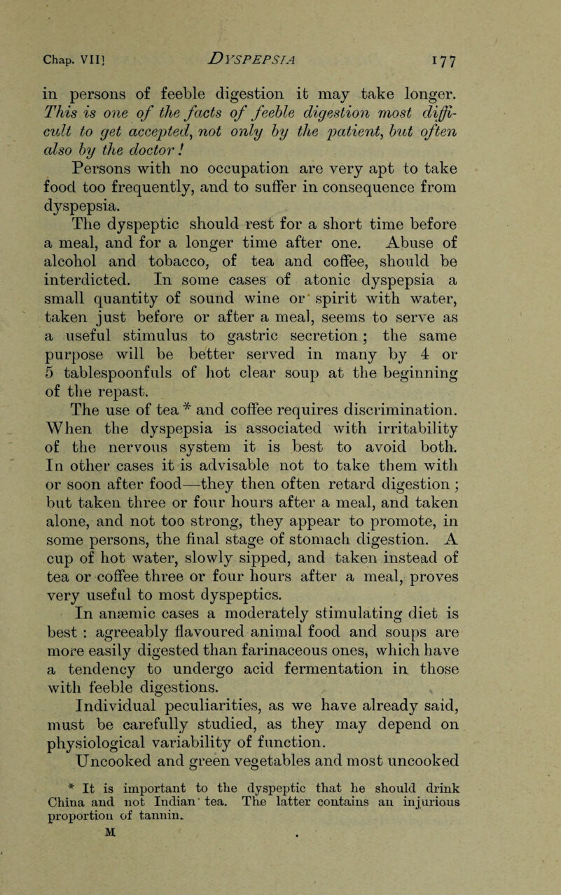 in persons of feeble digestion it may take longer. This is one of the facts of feeble digestion most diffi¬ cult to get accepted, not only by the patient, but often also by the doctor ! Persons with no occupation are very apt to take food too frequently, and to suffer in consequence from dyspepsia. The dyspeptic should rest for a short time before a meal, and for a longer time after one. Abuse of alcohol and tobacco, of tea and coffee, should be interdicted. In some cases of atonic dyspepsia a small quantity of sound wine or' spirit with water, taken just before or after a meal, seems to serve as a useful stimulus to gastric secretion; the same purpose will be better served in many by 4 or 5 tablespoonfuls of hot clear soup at the beginning of the repast. The use of tea * and coffee requires discrimination. When the dyspepsia is associated with irritability of the nervous system it is best to avoid both. In other cases it is advisable not to take them with or soon after food—they then often retard digestion ; but taken three or four hours after a meal, and taken alone, and not too strong, they appear to promote, in some persons, the final stage of stomach digestion. A cup of hot water, slowly sipped, and taken instead of tea or coffee three or four hours after a meal, proves very useful to most dyspeptics. In ansemic cases a moderately stimulating diet is best : agreeably flavoured animal food and soups are more easily digested than farinaceous ones, which have a tendency to undergo acid fermentation in those with feeble digestions. Individual peculiarities, as we have already said, must be carefully studied, as they may depend on physiological variability of function. Uncooked and green vegetables and most uncooked * It is important to the dyspeptic that he should drink China and not Indian' tea. The latter contains an injurious proportion of tannin. M