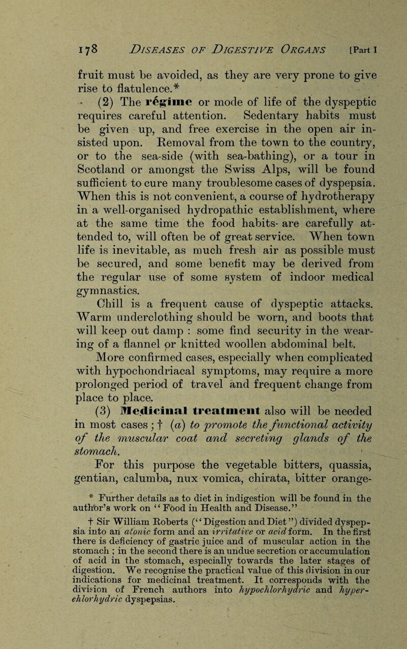 fruit must be avoided, as they are very prone to give rise to flatulence.* (2) The regime or mode of life of the dyspeptic requires careful attention. Sedentary habits must be given up, and free exercise in the open air in¬ sisted upon. Removal from the town to the country, or to the sea-side (with sea-bathing), or a tour in Scotland or amongst the Swiss Alps, will be found sufficient to cure many troublesome cases of dyspepsia. When this is not convenient, a course of hydrotherapy in a well-organised hydropathic establishment, where at the same time the food habits- are carefully at¬ tended to, will often be of great service. When town life is inevitable, as much fresh air as possible must be secured, and some benefit may be derived from the regular use of some system of indoor medical gymnastics. Chill is a frequent cause of dyspeptic attacks. Warm underclothing should be worn, and boots that will keep out damp : some find security in the wear¬ ing of a flannel or knitted woollen abdominal belt. More confirmed cases, especially when complicated with hypochondriacal symptoms, may require a more prolonged period of travel and frequent change from place to place. (3) Medicinal treatment also will be needed in most cases ; f (a) to promote the functional activity of the muscular coat and secreting glands of the stomach. ' For this purpose the vegetable bitters, quassia, gentian, calumba, nux vomica, chirata, bitter orange- * Further details as to diet in indigestion will be found in the author’s work on “ Food in Health and Disease.” t Sir William Roberts (“Digestion and Diet”) divided dyspep¬ sia into an atonic form and an irritative or acid form. In the first there is deficiency of gastric juice and of muscular action in the stomach ; in the second there is an undue secretion or accumulation of acid in the stomach, especially towards the later stages of digestion. We recognise the practical value of this division in our indications for medicinal treatment. It corresponds with the division of French authors into hypochlorhydric and hyper- ehlorhydric dyspepsias.
