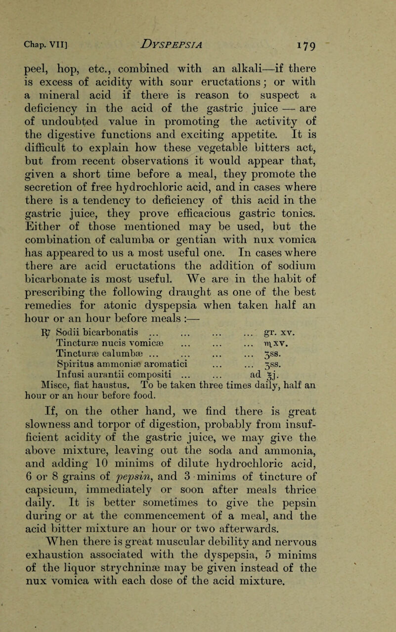 peel, hop, etc., combined with an alkali—if there is excess of acidity with sour eructations; or with a mineral acid if there is reason to suspect a deficiency in the acid of the gastric juice — are of undoubted value in promoting the activity of the digestive functions and exciting appetite. It is difficult to explain how these vegetable bitters act, but from recent observations it would appear that, given a short time before a meal, they promote the secretion of free hydrochloric acid, and in cases where there is a tendency to deficiency of this acid in the gastric juice, they prove efficacious gastric tonics. Either of those mentioned may be used, but the combination of calumba or gentian with nux vomica has appeared to us a most useful one. In cases where there are acid eructations the addition of sodium bicarbonate is most useful. We are in the habit of prescribing the following draught as one of the best remedies for atonic dyspepsia when taken half an hour or an hour before meals :— R7 Sodii bicarbonatis ... ... ... ... gr. xv. Tincturse nucis vomicae ... ... ... irtxv. Tincturae calumbae ... ... ... ... 5SS. Spiritus ammoniae aromatici ... ... 3SS. Infusi aurantii compositi ... ... ad *j. Misce, fiat haustus. To be taken three times daily, half an hour or an hour before food. If, on the other hand, we find there is great slowness and torpor of digestion, probably from insuf¬ ficient acidity of the gastric juice, we may give the above mixture, leaving out the soda and ammonia, and adding 10 minims of dilute hydrochloric acid, 6 or 8 grains of pepsin, and 3 minims of tincture of capsicum, immediately or soon after meals thrice daily. It is better sometimes to give the pepsin during or at the commencement of a meal, and the acid bitter mixture an hour or two afterwards. When there is great muscular debility and nervous exhaustion associated with the dyspepsia, 5 minims of the liquor strychninse may be given instead of the nux vomica with each dose of the acid mixture.