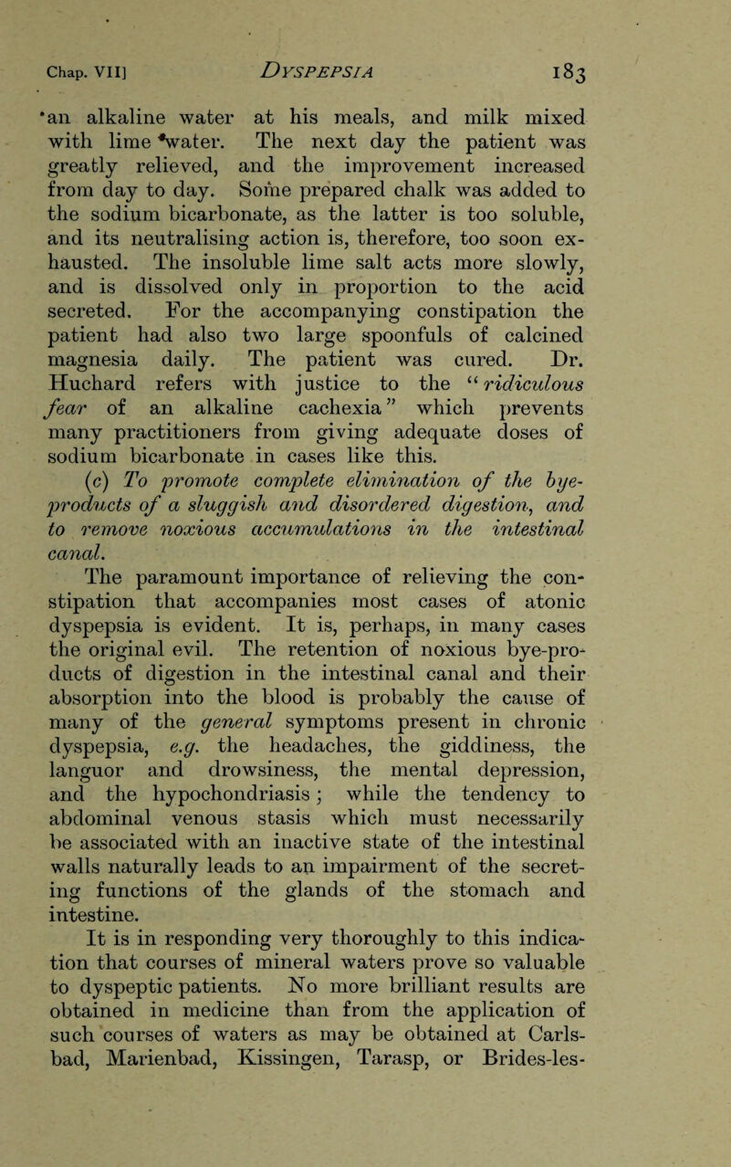 *an alkaline water at his meals, and milk mixed with lime '•water. The next day the patient was greatly relieved, and the improvement increased from day to day. Some prepared chalk was added to the sodium bicarbonate, as the latter is too soluble, and its neutralising action is, therefore, too soon ex¬ hausted. The insoluble lime salt acts more slowly, and is dissolved only in proportion to the acid secreted. For the accompanying constipation the patient had also two large spoonfuls of calcined magnesia daily. The patient was cured. Dr. Huchard refers with justice to the “ ridiculous fear of an alkaline cachexia ” which prevents many practitioners from giving adequate doses of sodium bicarbonate in cases like this. (c) To 'promote complete elimination of the bye- products of a sluggish and disordered digestion, and to remove noxious accumulations in the intestinal canal. The paramount importance of relieving the con¬ stipation that accompanies most cases of atonic dyspepsia is evident. It is, perhaps, in many cases the original evil. The retention of noxious bye-pro¬ ducts of digestion in the intestinal canal and their absorption into the blood is probably the cause of many of the general symptoms present in chronic dyspepsia, e.g. the headaches, the giddiness, the languor and drowsiness, the mental depression, and the hypochondriasis; while the tendency to abdominal venous stasis which must necessarily be associated with an inactive state of the intestinal walls naturally leads to an impairment of the secret¬ ing functions of the glands of the stomach and intestine. It is in responding very thoroughly to this indica¬ tion that courses of mineral waters prove so valuable to dyspeptic patients. No more brilliant results are obtained in medicine than from the application of such courses of waters as may be obtained at Carls¬ bad, Marienbad, Kissingen, Tarasp, or Brides-les-