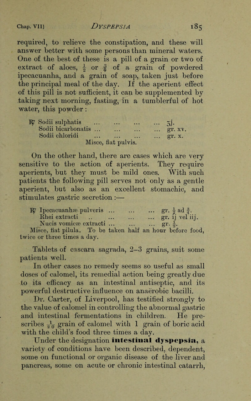 required, to relieve the constipation, and these will answer better with some persons than mineral waters. One of the best of these is a pill of a grain or two of extract of aloes, \ or § of a grain of powdered ipecacuanha, and a grain of soap, taken just before the principal meal of the day. If the aperient effect of this pill is not sufficient, it can be supplemented by taking next morning, fasting, in a tumblerful of hot water, this powder : Sochi sulphatis ... ... ... ... 5j. Sodii bicarbonatis ... ... ... ... gr. xv. Sodii chloridi ... ... ... ... gr. x. Misce, fiat pulvis. On the other hand, there are cases which are very sensitive to the action of aperients. They require aperients, but they must be mild ones. With such patients the following pill serves not only as a gentle aperient, but also as an excellent stomachic, and stimulates gastric secretion :— 1^7 Ipecacuanha pulveris ... ... ... gr. J ad f. Rhei extracti .. ... ... ... gr. ij vel iij. Nucis vomicae extracti ... ... ... gr. Misce, fiat pilula. To be taken half an hour before food, twice or three times a day. Tablets of cascara sagrada, 2-3 grains, suit some patients well. In other cases no remedy seems so useful as small doses of calomel, its remedial action being greatly due to its efficacy as an intestinal antiseptic, and its powerful destructive influence on anaerobic bacilli. Dr. Carter, of Liverpool, has testified strongly to the value of calomel in controlling the abnormal gastric and intestinal fermentations in children. He pre¬ scribes grain of calomel with 1 grain of boric acid with the child’s food three times a day. Under the designation intestinal dyspepsia, a variety of conditions have been described, dependent, some on functional or organic disease of the liver and pancreas, some on acute or chronic intestinal catarrh,