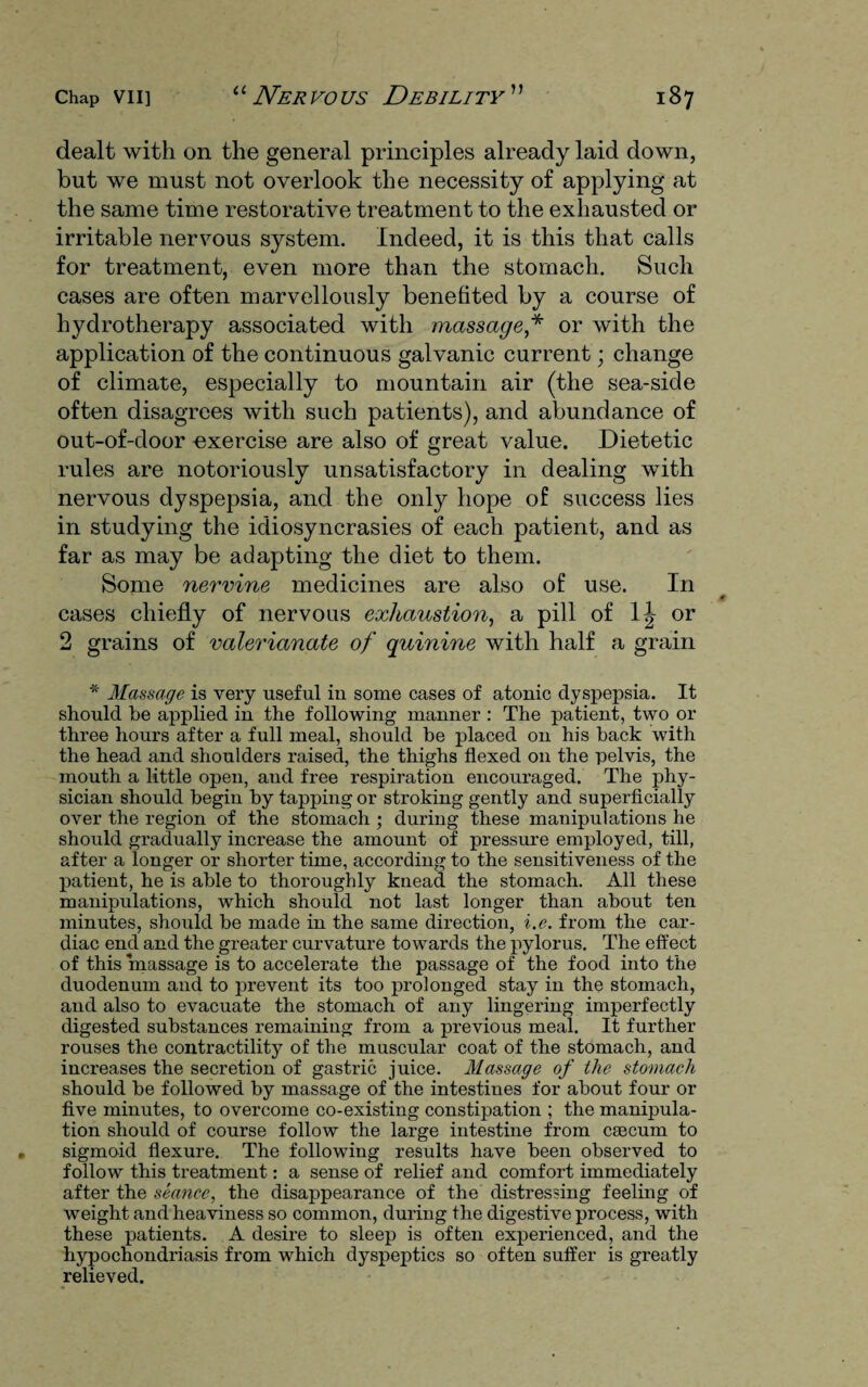 dealt with on the general principles already laid down, but we must not overlook the necessity of applying at the same time restorative treatment to the exhausted or irritable nervous system. Indeed, it is this that calls for treatment, even more than the stomach. Such cases are often marvellously benefited by a course of hydrotherapy associated with massage* or with the application of the continuous galvanic current; change of climate, especially to mountain air (the sea-side often disagrees with such patients), and abundance of out-of-cloor -exercise are also of great value. Dietetic rules are notoriously unsatisfactory in dealing with nervous dyspepsia, and the only hope of success lies in studying the idiosyncrasies of each patient, and as far as may be adapting the diet to them. Some nervine medicines are also of use. In cases chiefly of nervous exhaustion, a pill of \\ or 2 grains of valerianate of quinine with half a grain * Massage is very useful in some cases of atonic dyspepsia. It should be applied in the following manner : The patient, two or three hours after a full meal, should be placed on his hack with the head and shoulders raised, the thighs flexed on the pelvis, the mouth a little open, and free respiration encouraged. The phy¬ sician should begin by tapping or stroking gently and superficially over the region of the stomach ; during these manipulations he should gradually increase the amount of pressure employed, till, after a longer or shorter time, according to the sensitiveness of the patient, he is able to thoroughly knead the stomach. All these manipulations, which should not last longer than about ten minutes, should be made in the same direction, i.e. from the car¬ diac end and the greater curvature towards the pylorus. The effect of this massage is to accelerate the passage of the food into the duodenum and to prevent its too prolonged stay in the stomach, and also to evacuate the stomach of any lingering imperfectly digested substances remaining from a previous meal. It further rouses the contractility of the muscular coat of the stomach, and increases the secretion of gastric juice. Massage of the stomach should be followed by massage of the intestines for about four or five minutes, to overcome co-existing constipation ; the manipula¬ tion should of course follow the large intestine from caecum to sigmoid flexure. The following results have been observed to follow this treatment: a sense of relief and comfort immediately after the seance, the disappearance of the distressing feeling of weight and heaviness so common, during the digestive process, with these patients. A desire to sleep is often experienced, and the hypochondriasis from which dyspeptics so often suffer is greatly relieved.