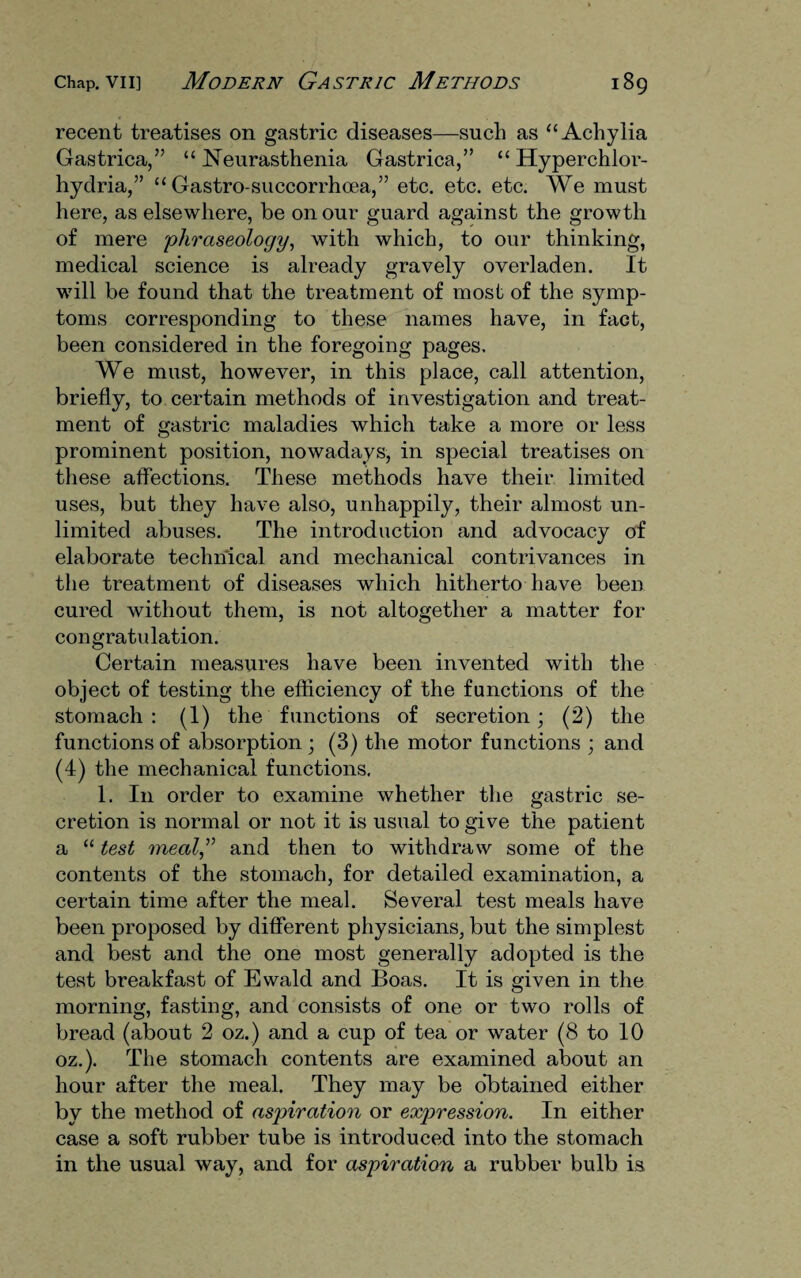 recent treatises on gastric diseases—such as “Achylia Gastrica,” “ Neurasthenia Gastrica,” “ Hyperchlor- hydria,” “ Gastro-succorrhoea,” etc. etc. etc. We must here, as elsewhere, be on our guard against the growth of mere phraseology, with which, to our thinking, medical science is already gravely overladen. It will be found that the treatment of most of the symp¬ toms corresponding to these names have, in fact, been considered in the foregoing pages. We must, however, in this place, call attention, briefly, to certain methods of investigation and treat¬ ment of gastric maladies which take a more or less prominent position, nowadays, in special treatises on these affections. These methods have their limited uses, but they have also, unhappily, their almost un¬ limited abuses. The introduction and advocacy of elaborate technical and mechanical contrivances in the treatment of diseases which hitherto have been cured without them, is not altogether a matter for congratulation. Certain measures have been invented with the object of testing the efficiency of the functions of the stomach : (1) the functions of secretion; (2) the functions of absorption ; (3) the motor functions ; and (4) the mechanical functions. 1. In order to examine whether the gastric se¬ cretion is normal or not it .is usual to give the patient a “ test meal,” and then to withdraw some of the contents of the stomach, for detailed examination, a certain time after the meal. Several test meals have been proposed by different physicians, but the simplest and best and the one most generally adopted is the test breakfast of Ewald and Boas. It is given in the morning, fasting, and consists of one or two rolls of bread (about 2 oz.) and a cup of tea or water (8 to 10 oz.). The stomach contents are examined about an hour after the meal. They may be obtained either by the method of aspiration or expression. In either case a soft rubber tube is introduced into the stomach in the usual way, and for aspiration a rubber bulb is