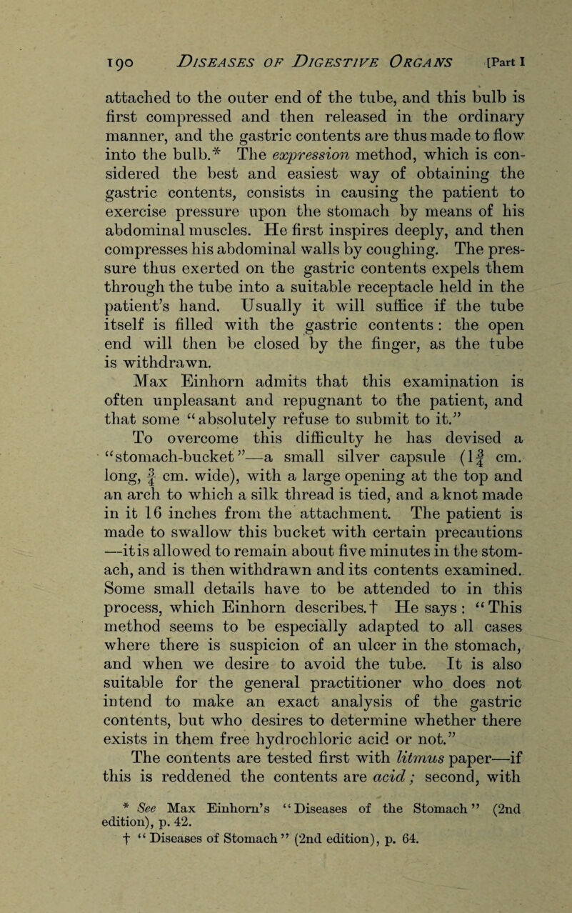 attached to the outer end of the tube, and this bulb is first compressed and then released in the ordinary manner, and the gastric contents are thus made to flow into the bulb.* The expression method, which is con¬ sidered the best and easiest way of obtaining the gastric contents, consists in causing the patient to exercise pressure upon the stomach by means of his abdominal muscles. He first inspires deeply, and then compresses his abdominal walls by coughing. The pres¬ sure thus exerted on the gastric contents expels them through the tube into a suitable receptacle held in the patient’s hand. Usually it will suffice if the tube itself is filled with the gastric contents : the open end will then be closed by the finger, as the tube is withdrawn. Max Einhorn admits that this examination is often unpleasant and repugnant to the patient, and that some “ absolutely refuse to submit to it.” To overcome this difficulty he has devised a “stomach-bucket”—a small silver capsule (1| cm. long, |- cm. wide), with a large opening at the top and an arch to which a silk thread is tied, and a knot made in it 16 inches from the attachment. The patient is made to swallow this bucket with certain precautions —it is allowed to remain about five minutes in the stom¬ ach, and is then withdrawn and its contents examined. Some small details have to be attended to in this process, which Einhorn describes.t He says: “This method seems to be especially adapted to all cases where there is suspicion of an ulcer in the stomach, and when we desire to avoid the tube. It is also suitable for the general practitioner who does not intend to make an exact analysis of the gastric contents, but who desires to determine whether there exists in them free hydrochloric acid or not.” The contents are tested first with litmus paper—if this is reddened the contents are acid; second, with * See Max Einhorn’s “Diseases of the Stomach” (2nd edition), p. 42.