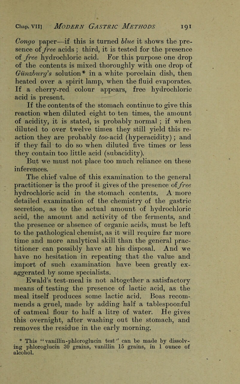 Congo paper—if this is turned blue it shows the pre¬ sence of free acids; third, it is tested for the presence of free hydrochloric acid. For this purpose one drop of the contents is mixed thoroughly with one drop of Giinzbicrg’s solution* in a white porcelain dish, then heated over a spirit lamp, when the fluid evaporates. If a cherry-red colour appears, free hydrochloric acid is present. If the contents of the stomach continue to give this reaction when diluted eight to ten times, the amount of acidity, it is stated, is probably normal ; if when diluted to over twelve times they still yield this re¬ action they are probably too-acid (hyperacidity); and if they fail to do so when diluted five times or less they contain too little acid (subacidity). But we must not place too much reliance on these inferences. The chief value of this examination to the general practitioner is the proof it gives of the presence of free hydrochloric acid in the stomach contents. A more detailed examination of the chemistry of the gastric secretion, as to the actual amount of hydrochloric acid, the amount and activity of the ferments, and the presence or absence of organic acids, must be left to the pathological chemist, as it will require far more time and more analytical skill than the general prac¬ titioner can possibly have at his disposal. And we have no hesitation in repeating that -the value and import of such examination have been greatly ex¬ aggerated by some specialists. Ewald’s test-meal is not altogether a satisfactory means of testing the presence of lactic acid, as the meal itself produces some lactic acid. Boas recom¬ mends a gruel, made by adding half a tablespoonful of oatmeal flour to half a litre of water. He gives this overnight, after washing out the stomach, and removes the residue in the early morning. * This “ vanillin-phloroglucin test’’ can he made hy dissolv¬ ing phloroglucin 30 grains, vanillin 15 grains, in 1 ounce of alcohol.
