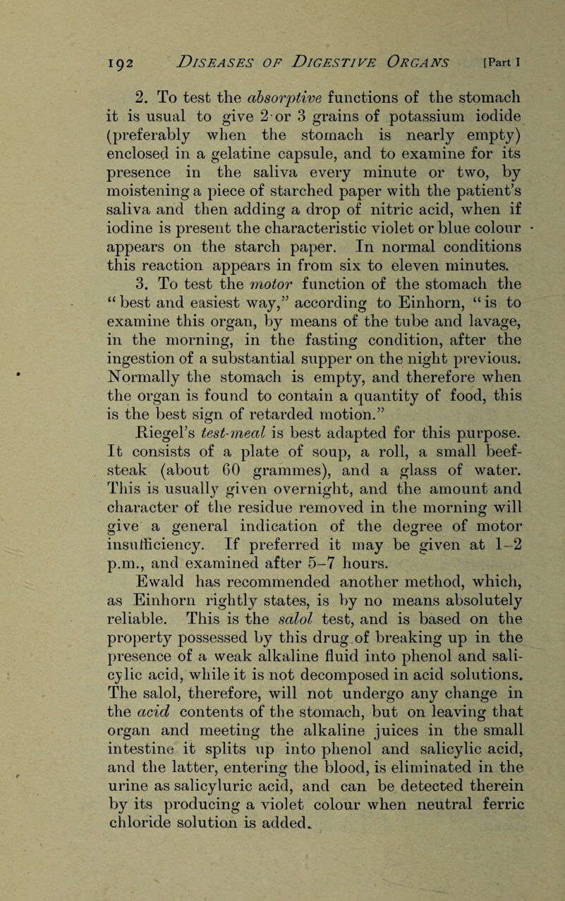 2. To test the absorptive functions of the stomach it is usual to give 2 or 3 grains of potassium iodide (preferably when the stomach is nearly empty) enclosed in a gelatine capsule, and to examine for its presence in the saliva every minute or two, by moistening a piece of starched paper with the patient’s saliva and then adding a drop of nitric acid, when if iodine is present the characteristic violet or blue colour appears on the starch paper. In normal conditions this reaction appears in from six to eleven minutes. 3. To test the motor function of the stomach the “ best and easiest way,” according to Einhorn, “ is to examine this organ, by means of the tube and lavage, in the morning, in the fasting condition, after the ingestion of a substantial supper on the night previous. Normally the stomach is empty, and therefore when the organ is found to contain a quantity of food, this is the best sign of retarded motion.” JRiegel’s test-meal is best adapted for this purpose. It consists of a plate of soup, a roll, a small beef¬ steak (about 60 grammes), and a glass of water. This is usually given overnight, and the amount and character of the residue removed in the morning will give a general indication of the degree of motor insufficiency. If preferred it may be given at 1-2 p.m., and examined after 5-7 hours. Ewald has recommended another method, which, as Einhorn rightly states, is by no means absolutely reliable. This is the salol test, and is based on the property possessed by this drug of breaking up in the presence of a weak alkaline fluid into phenol and sali¬ cylic acid, while it is not decomposed in acid solutions. The salol, therefore, will not undergo any change in the acid contents of the stomach, but on leaving that organ and meeting the alkaline juices in the small intestine it splits up into phenol and salicylic acid, and the latter, entering the blood, is eliminated in the urine as salicyluric acid, and can be detected therein by its producing a violet colour when neutral ferric chloride solution is added.