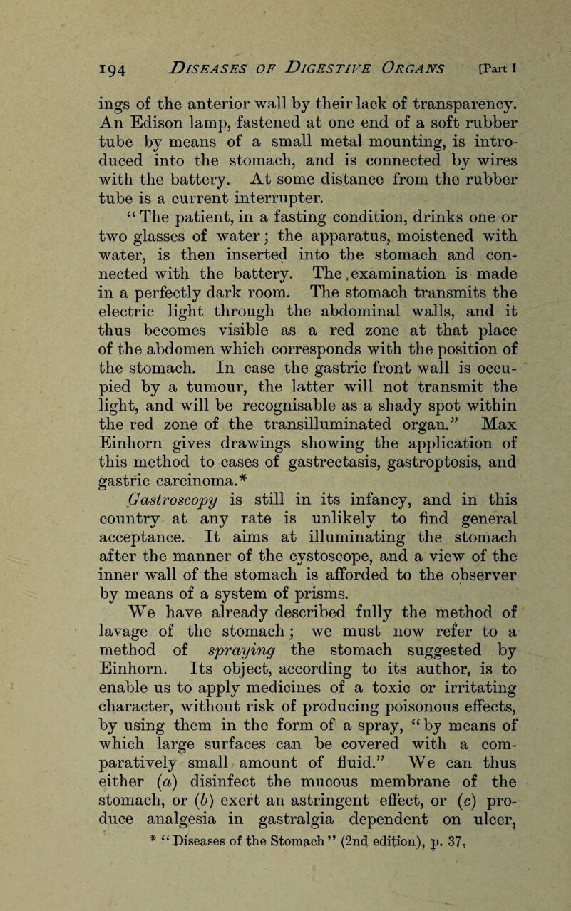 ings of the anterior wall by their lack of transparency. An Edison lamp, fastened at one end of a soft rubber tube by means of a small metal mounting, is intro¬ duced into the stomach, and is connected by wires with the battery. At some distance from the rubber tube is a current interrupter. “ The patient, in a fasting condition, drinks one or two glasses of water; the apparatus, moistened with water, is then inserted into the stomach and con¬ nected with the battery. The .examination is made in a perfectly dark room. The stomach transmits the electric light through the abdominal walls, and it thus becomes visible as a red zone at that place of the abdomen which corresponds with the position of the stomach. In case the gastric front wall is occu¬ pied by a tumour, the latter will not transmit the light, and will be recognisable as a shady spot within the red zone of the transilluminated organ.” Max Einhorn gives drawings showing the application of this method to cases of gastrectasis, gastroptosis, and gastric carcinoma.* Gastroscopy is still in its infancy, and in this country at any rate is unlikely to find general acceptance. It aims at illuminating the stomach after the manner of the cystoscope, and a view of the inner wall of the stomach is afforded to the observer by means of a system of prisms. We have already described fully the method of lavage of the stomach; we must now refer to a method of spraying the stomach suggested by Einhorn. Its object, according to its author, is to enable us to apply medicines of a toxic or irritating character, without risk of producing poisonous effects, by using them in the form of a spray, “ by means of which large surfaces can be covered with a com¬ paratively small amount of fluid.” We can thus either (a) disinfect the mucous membrane of the stomach, or (6) exert an astringent effect, or (c) pro¬ duce analgesia in gastralgia dependent on ulcer,