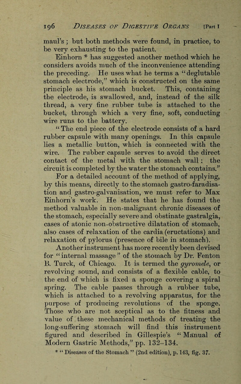 maul’s; but both methods were found, in practice, to be very exhausting to the patient. Einhorn * has suggested another method which he considers avoids much of the inconvenience attending the preceding. He uses what he terms a “deglutable stomach electrode,” which is constructed on the same principle as his stomach bucket. This, containing the electrode, is swallowed, and, instead of the silk thread, a very fine rubber tube is attached to the bucket, through which a very fine, soft, conducting wire runs to the battery. “ The end piece of the electrode consists of a hard rubber capsule with many openings. In this capsule lies a metallic button, which is connected with the wire. The rubber capsule serves to avoid the direct contact of the metal with the stomach wall ; the circuit is completed by the water the stomach contains.” For a detailed account of the method of applying, by this means, directly to the stomach gastro-faradisa- tion and gastro-galvanisation, we must refer to Max Einhorn’s work. He states that he has found the method valuable in non-malignant chronic diseases of the stomach, especially severe and obstinate gastralgia, cases of atonic non-obstructive dilatation of stomach, also cases of relaxation of the cardia (eructations) and relaxation of pylorus (presence of bile in stomach). Another instrument has more recently been devised for “internal massage” of the stomach by Dr. Fenton B. Turck, of Chicago. It is termed the gyromele, or revolving sound, and consists of a flexible cable, to the end of which is fixed a sponge covering a spiral spring. The cable passes through a rubber tube, which is attached to a revolving apparatus, for the purpose of producing revolutions of the sponge. Those who are not sceptical as to the fitness and value of these mechanical methods of treating the long-suffering stomach will find this instrument figured and described in Gillespie’s “ Manual of Modern Gastric Methods,” pp. 132-134.